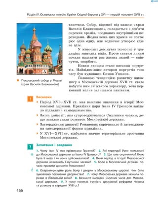 ханством. Собор, відомий під назвою «храм
Василія Блаженного», складається з дев’яти
окремих храмів, поєднаних внутрішніми пе-
реходами. Жодна вежа цих храмів не повто-
рює одна одну, але водночас утворює єди-
не ціле.
У живописі домінував іконопис у  тра-
диціях минулих віків. Проте святим ликам
почали надавати рис живих людей  — спів-
чуття, скорботи.
Новим явищем стало писання портре-
тів. Найвідомішим автором портретів того
часу був художник Симон Ушаков.
Головною тенденцією розвитку живо-
пису в  Московській державі XVII  ст. стало
набуття ним світського характеру, хоча цер-
ковний вплив залишався панівним.
!
Висновки
 Період XVІ—XVII  ст. мав важливе значення в  історії Мос-
ковської держави. Правління царя Івана ІV  Грозного закла-
ло підвалини самодержавства.
 Зміна династії, яка супроводжувалася Смутними часами, де-
що загальмувала розвиток Московської держави.
 Затвердження династії Романових спричинило й затверджен-
ня самодержавної форми правління.
 У XVІ—XVII  ст. відбулося значне територіальне зростання
Московської держави.
?
Запитання і завдання
~~
1. Чому Іван ІV мав прізвисько Грозний?  2. Які території були приєднані
до Московської держави за Івана ІV Грозного?  3. Що таке опричнина? Якою
була її мета і як вона здійснювалася?  4. Який період в історії Московської
держави називають Смутними часами?  5. Коли в Московській державі по-
чала правити династія Романових?
** 6. Охарактеризуйте роль бояр і дворян у Московському царстві. Чим було
зумовлено посилення дворянства?  7. Чому Московська держава зазнала по-
разки в Лівонській війні?  8. Визначте наслідки Смутних часів для Москов-
ської держави.  9. У чому полягає сутність церковної реформи Никона
та розколу в середині XVII ст.?
„„ Покровський собор у Москві
(храм Василія Блаженного)
166
Розділ IV. Османська імперія. Країни Східної Європи у XVІ — першій половині XVIII ст.
 