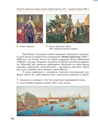 Тоді  Петро  І  докорінно  змінив  напрямок  зовнішньої  політики. 
Із цією метою за кордон було відправлене «Велике посольство» (1697—
1698  рр.),  до  складу  якого  під  іменем  урядника  Петра  Михайлова 
увійшов і сам цар. Подорож справила на Петра І величезне вражен-
ня.  Молодий  цар  замислив  перетворити  Московію  на  цивілізовану 
державу,  побудувати  могутній  флот  і  розгорнути  торгівлю.  Проте 
для  цього  потрібно  було  воювати  проти  Швеції. 
У  нього  знайшлись  і  союзники:  Саксонія  (саксонський  кур-
фюрст  Август  II,  який  водночас  був  і  польським  королем)  та  Данія.
„ Ранок стрілецької страти.
1881. Художник Василій Суриков
„ Санкт-Петербург. Панорама середини XVIII ст. (ліва частина)
„ Петро І Великий
? Спираючись на ілюстрації (с. 168, 169), складіть опис новозбудованої столиці.
168
Розділ IV. Османська імперія. Країни Східної Європи у XVІ — першій половині XVIII ст.
 