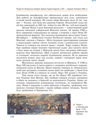 будівництво  мануфактур,  які  забезпечили  армію  всім  необхідним. 
Для  роботи  на  мануфактурах  приписували  цілі  села,  замінюючи 
в такий спосіб панщину. На кінець війни Московія мала 15 тис. гар-
мат  —  більше,  ніж  будь-яка  держава  Європи.  Кількісний  склад  ар-
мії був доведений до 340 тис. воїнів (із них 80 тис. осіб регулярної).
Заходи Петра І дали бажаний результат — новоствореній армії 
вдалося  оволодіти  узбережжям  Фінської  затоки.  16  травня  1703  р. 
було  завершено  спорудження  на  одному  з  островів  у  гирлі  Неви  Пе-
тропавлівської фортеці. Так почалося будівництво міста-порту Санкт-
Петербурга  —  майбутньої  столиці  Російської  імперії,  яке  стало  для 
Московії «вікном у Європу». Місто будували прискореними темпами 
у  надскладних  умовах  тисячі  зігнаних  селян  і  українських  козаків. 
Чимало  їх  померло  від  важкої  праці  і  хвороб.  Через  півроку  Петер-
бург  прийняв  перше  іноземне  торговельне  судно.  Для  захисту  міста 
з  боку  моря  на  острові  у  Фінській  затоці  було  закладено  військово-
морську  базу  Кронштадт.  Щоб  з’єднати  центральні  райони  країни 
зі  столицею,  почалося  широке  будівництво  каналів.  За  це  довелося 
заплатити  велику  ціну:  від  холоду,  хвороб  і  каторжної  праці  заги-
нули  десятки  тисяч  людей.
Московська держава лишилася віч-на-віч зі Швецією. У 1706  р. 
Карл ХII виступив зі своєю армією у напрямку російського кордону, 
плануючи похід на Москву. Проте поразка генерала А. Левенгаупта, 
який мав доставити головним силам армії все необхідне, у битві біля 
села  Лісне  (1708  р.)  змінила  ці  плани.  Карл  ХII  рушив  в  Україну.
Тим  часом  стало  відомо,  що  на  бік  Карла  ХII  перейшов  геть-
ман  України  Іван  Мазепа.  Він  пообіцяв  шведам  усіляку  підтримку 
в  обмін  на  допомогу  в  боротьбі  за  незалежність  України.  Однак  на-
селення,  незадоволене  попередньою  політикою,  не  підтримало  Ма-
зепу.  Петро  І  вирушив  зі  своїм  військом  в  Україну,  зруйнував  геть-
манську  столицю  Батурин  і  провів  вибори  нового  гетьмана.  Також 
було  зруйновано  й  Запорозьку  Січ.
„ Петро I
у Полтавській
битві. 1718.
Художник Луї
Каравак
170
Розділ IV. Османська імперія. Країни Східної Європи у XVІ — першій половині XVIII ст.
 