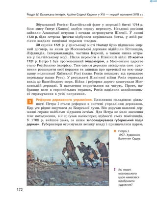 Збудований  Росією  Балтійський  флот  у  морській  битві  1714 р. 
біля  мису  Гангут  (Ханко)  здобув  першу  перемогу.  Невдовзі  росіяни 
зайняли  Аландські  острови  і  почали  загрожувати  Швеції.  У  липні 
1720 р.  біля  острова  Гренгам  відбулася  вирішальна  битва,  у  якій  ро-
сіяни  завдали  нищівної  поразки  шведам.
30 серпня 1721 р. у фінському місті Ніштадт було підписано мир-
ний  договір,  за  яким  до  Московської  держави  відійшли  Естляндія, 
Ліфляндія,  Інгерманландія,  частина  Карелії,  а  також  низка  остро-
вів  у  Балтійському  морі.  Після  перемоги  в  Північній  війні  20 жовтня
1721 р. Петро  І  був  проголошений  імператором,  а  Московське  царство 
стало Російською імперією. Тим самим держава засвідчила своє праг-
нення  розширити  свої  кордони  та  заявила  про  претензії  на  всю  спад-
щину  колишньої  Київської  Русі  (назва  Росія  походить  від  грецького 
перекладу  назви  Русь).  У  результаті  Північної  війни  Росія  отримала 
вихід до Балтійського моря. Війна і реформи дорого коштували Мос-
ковській  державі.  Її  населення  скоротилося  на  чверть.  Проте,  на-
бравши  ваги  в  європейських  справах,  Росія  націлила  завойовниць-
кі  спрямування  в  усіх  напрямках.
3
Реформи державного управління. Важливою  складовою  діяль-
ності  Петра  І  стали  реформи  в  системі  управління  державою. 
Цар  усе  рідше  звертався  до  Боярської  думи.  Він  доручав  важливі  дер-
жавні справи найбільш відданим особам. Для Петра не мало значення 
їхнє  походження,  він  цінував  насамперед  здібності  своїх  помічників. 
У  1708  р.  вийшов  указ,  за  яким  запроваджувався губернський поділ
держави. Губернатори отримували велику владу і призначалися царем.
„ Петро І.
1907. Художник
Валентин Сєров
? Які якості
московського
царя намагався
відобразити
художник?
172
Розділ IV. Османська імперія. Країни Східної Європи у XVІ — першій половині XVIII ст.
 