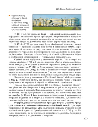У 1711  р. було створено Сенат — найвищий законодавчий, роз-
порядчий і виконавчий орган при цареві. Запровадження посади ге-
нерал-прокурора зі  штатом чиновників на  місцях посилило нагляд
верховної влади за  діяльністю всіх ланок державного апарату.
У 1718—1720  рр. остаточно були ліквідовані колишні урядові
установи  — прикази. Замість них Петро І  організував колегії. Пере-
вага колегій полягала в  тому, що вони відали певними ділянками
державного управління й поширювали свою діяльність на всю тери-
торію країни. Порядок роботи Сенату й колегій здійснювався згідно
з  особливими інструкціями і  «генеральним регламентом».
Суттєві зміни відбулися у  становищі церкви. Після смерті па-
тріарха Адріана (1700  р.) цар не  дозволив обрати нового патріарха,
вжив заходів для вилучення частини церковних доходів та обмежив
права духовенства. У 1721  р. було видано указ, за яким створено ду-
ховну колегію, або Синод, на  чолі зі  світською особою. Підпорядку-
вання церкви державі, перетворення її на частину державного апара-
ту стало важливим чинником зміцнення самодержавної влади царя.
Важливу роль у становленні Російської імперії відіграла по­ява
в  1722 р. «Табелі про ранги», що визначала систему чинів і  порядок
просування на  державній службі  — військовій і  цивільній.
Указом про єдиноволодіння 1714  р. Петро І  фактично ліквіду-
вав різницю між боярством і  дворянством  — усі мали служити ца-
рю (государю) і державі. Закріплювалася передача у спадок не тіль-
ки вотчин, як це було раніше, а  й помість, які тимчасово давалися
за службу. За Петра І було проведено перепис селян і запроваджено
збирання податків не з двору, а з кожного селянина. Це значно зба-
гатило скарбницю, але лягло новим тягарем на  плечі селян.
Реформи державного управління, проведені Петром I, сприяли проце-
су остаточного встановлення абсолютизму в Російській імперії. Цар пере-
творювався на  самодержця. Для підтримки порядку з’явився новий
поліцейський орган  — Преображенський приказ, а  з 1718  р.  — Та-
ємна канцелярія, де перевірялася достовірність доносів. Донощиків
нагороджували, а  підозрюваних катували.
„„ Будинок Сенату
й Синоду в Санкт-
Петербурзі
та пам’ятник Петру І
(«Мідний вершник»)
на Сенатській площі.
Сучасний вигляд
173
§ 21. Поява Російської імперії
 