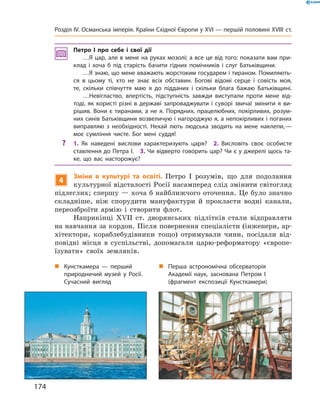 Петро І про себе і свої дії
…Я цар, але в мене на руках мозолі; а все це від того: показати вам при-
клад і хоча б під старість бачити гідних помічників і слуг Батьківщини.
…Я знаю, що мене вважають жорстоким государем і тираном. Помиляють-
ся в цьому ті, хто не знає всіх обставин. Богові відомі серце і совість моя,
те, скільки співчуття маю я до підданих і скільки блага бажаю Батьківщині.
…Невігластво, впертість, підступність завжди виступали проти мене від-
тоді, як користі різні в державі запроваджувати і суворі звичаї змінити я ви-
рішив. Вони є тиранами, а не я. Порядних, працелюбних, покірливих, розум-
них синів Батьківщини возвеличую і нагороджую я, а непокірливих і поганих
виправляю з необхідності. Нехай лють людська зводить на мене наклепи,—
моє сумління чисте. Бог мені суддя!
? 1. Як наведені вислови характеризують царя? 2. Висловіть своє особисте
ставлення до Петра І. 3. Чи відверто говорить цар? Чи є у джерелі щось та-
ке, що вас насторожує?
4
Зміни в культурі та освіті. Петро  І  розумів,  що  для  подолання 
культурної відсталості Росії насамперед слід змінити світогляд 
підлеглих; спершу — хоча б найближчого оточення. Це було значно 
складніше,  ніж  спорудити  мануфактури  й  прокласти  водні  канали, 
переозброїти  армію  і  створити  флот.
Наприкінці  ��II  ст.  дворянських  підлітків  стали  відправляти 
на навчання за кордон. Після повернення спеціалісти (інженери, ар-
хітектори,  кораблебудівники  тощо)  отримували  чини,  посідали  від-
повідні  місця  в  суспільстві,  допомагали  царю-реформатору  «європе-
їзувати»  своїх  земляків. 
„ Кунсткамера — перший
природничий музей у Росії.
Сучасний вигляд
„ Перша астрономічна обсерваторія
Академії наук, заснована Петром І
(фрагмент експозиції Кунсткамери)
174
Розділ IV. Османська імперія. Країни Східної Європи у XVІ — першій половині XVIII ст.
 