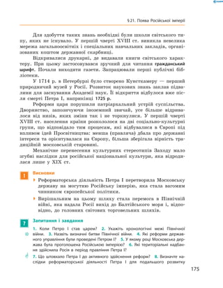 Для здобуття таких знань необхідні були школи світського ти-
пу, яких не  існувало. У  першій чверті XVIII  ст. виникла невелика
мережа загальноосвітніх і спеціальних навчальних закладів, органі-
зованих коштом державної скарбниці.
Відкривалися друкарні, де видавали книги світського харак-
теру. При цьому застосовувався зручний для читання гражданський
шрифт. Почали виходити газети. Запрацювали перші публічні біб­
ліотеки.
У 1714  р. в  Петербурзі було створено Кунсткамеру  — перший
природничий музей у  Росії. Розвиток наукових знань заклав підва-
лини для заснування Академії наук. Її відкриття відбулося вже піс-
ля смерті Петра І, наприкінці 1725 р.
Реформи царя порушили патріархальний устрій суспільства.
Дворянство, запозичуючи іноземний звичай, усе більше відрива-
лося від низів, яких зміни так і  не торкнулися. У  першій чверті
XVIII  ст. населення країни розкололося на  дві соціально-культурні
групи, що відповідало тим процесам, які відбувалися в  Європі під
впливом ідей Просвітництва: менша (правляча) дбала про державні
інтереси та  орієнтувалася на  Європу, більша зберігала вірність тра-
диційній московській старовині.
Механічне перенесення культурних стереотипів Заходу мало
згубні наслідки для російської національної культури, яка відроди-
лася лише у  ХІХ  ст.
!
Висновки
 Реформаторська діяльність Петра І  перетворила Московську
державу на  могутню Російську імперію, яка стала вагомим
чинником європейської політики.
 Вирішальним на  цьому шляху стала перемога в  Північній
­війні, яка надала Росії вихід до  Балтійського моря і, відпо-
відно, до  головних світових торговельних шляхів.
?
Запитання і завдання
~~
1. Коли Петро І став царем?  2. Укажіть хронологічні межі Північної
­війни.  3. Назвіть визначні битви Північної війни.  4. Які реформи держав-
ного управління були проведені Петром І?  5. У якому році Московська дер-
жава була проголошена Російською імперією?  6. Які територіальні надбан-
ня здійснила Росія в період правління Петра І?
** 7. Що штовхало Петра І до активного здійснення реформ?  8. Визначте на-
слідки реформаторської діяльності Петра І для подальшого розвитку
175
§ 21. Поява Російської імперії
 