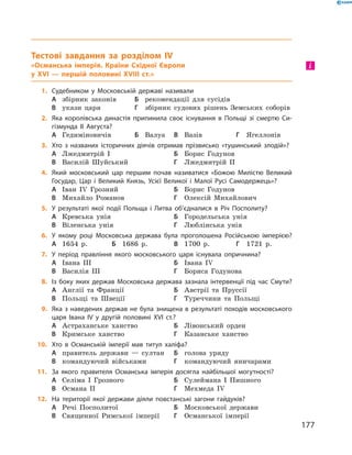 Тестові завдання за розділом IV
«Османська імперія. Країни Східної Європи
у XVI — першій половині XVIIІ ст.»
1.	 Судебником у Московській державі називали
А	 збірник законів	Б	 рекомендації для сусідів
В	 укази царя	Г	 збірник судових рішень Земських соборів
2.	 Яка королівська династія припинила своє існування в Польщі зі смертю Си-
гізмунда II Августа?
А	 Гедиміновичів	Б	 Валуа	В	 Вазів	Г	 Ягеллонів
3.	 Хто з названих історичних діячів отримав прізвисько «тушинський злодій»?
А	 Лжедмитрій І		 	Б	 Борис Годунов
В	 Василій Шуйський	Г	 Лжедмитрій II
4.	 Який московський цар першим почав називатися «Божою Милістю Великий
Государ, Цар і Великий Князь, Усієї Великої і Малої Русі Самодержець»?
А	 Іван ІV  Грозний	Б	 Борис Годунов
В	 Михайло Романов	Г	 Олексій Михайлович
5.	 У результаті якої події Польща і Литва об’єдналися в Річ Посполиту?
А	 Кревська унія		 	Б	 Городельська унія
В	 Віленська унія	Г	 Люблінська унія
6.	 У якому році Московська держава була проголошена Російською імперією?
А	 1654  р.	Б	 1686  р.	В	 1700  р.	Г	 1721  р.
7.	 У період правління якого московського царя існувала опричнина?
А	 Івана III	 	 	Б	 Івана ІV
В	 Василія III	 	 	Г	 Бориса Годунова
8.	 Із боку яких держав Московська держава зазнала інтервенції під час Смути?
А	 Англії та  Франції	Б	 Австрії та  Пруссії
В	 Польщі та  Швеції	Г	 Туреччини та  Польщі
9.	 Яка з наведених держав не була знищена в результаті походів московського
царя Івана IV у другій половині XVI ст.?
А	 Астраханське ханство	Б	 Лівонський орден
В	 Кримське ханство	Г	 Казанське ханство
10.	 Хто в Османській імперії мав титул халіфа?
А	 правитель держави  — султан	Б	 голова уряду
В	 командуючий військами	Г	 командуючий яничарами
11.	 За якого правителя Османська імперія досягла найбільшої могутності?
А	 Селіма І  Грозного	Б	 Сулеймана І  Пишного
В	 Османа II	 	 	Г	 Мехмеда ІV
12.	 На території якої держави діяли повстанські загони гайдуків?
А	 Речі Посполитої	Б	 Московської держави
В	 Священної Римської імперії	Г	 Османської імперії
і
177
 