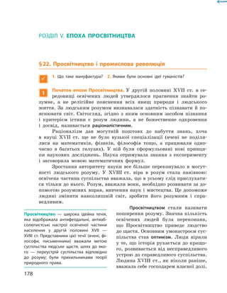 РОЗДІЛ V. ЕПОХА ПРОСВІТНИЦТВА
§ 22. Просвітництво і промислова революція

1.  Що таке мануфактура? 2. Якими були основні ідеї гума­ністів?
1
Початок епохи Просвітництва. У  другій половині XVII  ст. в  се-
редовищі освічених людей утвердилося прагнення знайти ро-
зумне, а  не  релігійне пояснення всіх явищ природи і  людського
життя. За  людським розумом визнавалася здатність пізнавати й  по-
яснювати світ. Світогляд, згідно з  яким основним засобом пізнання
і  критерієм істини є  розум людини, а  не божественне одкровення
і  досвід, називається раціоналістичним.
Раціоналізм дав могутній поштовх до  набуття знань, хоча
в  нау­ці XVII  ст. ще не  було вузької спеціалізації (вчені не  поділя-
лися на  математиків, фізиків, філософів тощо, а  працювали одно-
часно в  багатьох галузях). У  ній були сформульовані нові принци-
пи наукових досліджень. Наука отримувала знання з  експерименту
і  заговорила мовою математичних формул.
Зростання авторитету науки все більше переконувало в  могут-
ності людського розуму. У XVIII  ст. віра в  розум стала панівною:
освічена частина суспільства вважала, що в усьому слід прислухати-
ся тільки до нього. Розум, вважали вони, необхідно розвивати за до-
помогою розумових вправ, вивчення наук і мистецтва. Це допоможе
людині змінити навколишній світ, зробити його розумним і  спра-
ведливим.
Просвітництвом стали називати
поширення розуму. Значна кількість
освічених людей була переконана,
що Просвітництво приведе людство
до щастя. Основним умонастроєм сус-
пільства став оптимізм. Люди вірили
у те, що історія рухається до кращо-
го, розвивається від несправедливого
устрою до справедливого суспільства.
Людина XVIII  ст., як ніколи раніше,
вважала себе господарем власної долі.
Просвітництво  — широка ідейна течія,
яка відображала антифеодальні, антиаб-
солютистські настрої освіченої частини
населення у другій половині XVII —
XVIII ст. Представники цієї течії (вчені, фі-
лософи, письменники) вважали метою
суспільства людське щастя, шлях до яко-
го — переустрій суспільства відповідно
до розуму; були прихильниками теорії
природного права.
178
 