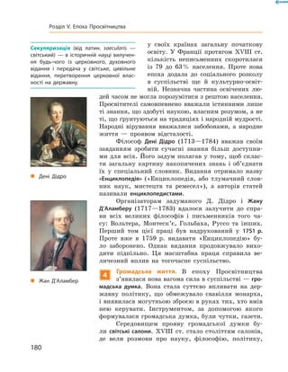 „ Дені Дідро
„ Жан Д’Аламбер
у  своїх  країнах  загальну  початкову 
освіту.  У  Франції  протягом  ��III  ст. 
кількість  неписьменних  скоротилася 
із  79  до  63 %  населення.  Проте  нова 
епоха  додала  до  соціального  розколу 
в  суспільстві  ще  й  культурно-освіт-
ній.  Незначна  частина  освічених  лю-
дей часом не могла порозумітися з рештою населення. 
Просвітителі  самовпевнено  вважали  істинними  лише 
ті знання, що здобуті наукою, власним розумом, а не 
ті, що ґрунтуються на традиціях і народній мудрості. 
Народні  вірування  вважалися  забобонами,  а  народне 
життя  —  проявом  відсталості.
Філософ  Дені Дідро  (1713—1784)  вважав  своїм 
завданням  зробити  сучасні  знання  більш  доступни-
ми  для  всіх.  Його  задум  полягав  у  тому,  щоб  склас-
ти  загальну  картину  накопичених  знань  і  об’єднати 
їх  у  спеціальний  словник.  Видання  отримало  назву 
«Енциклопедія»  («Енциклопедія,  або  тлумачний  слов-
ник  наук,  мистецтв  та  ремесел»),  а  авторів  статей 
називали  енциклопедистами. 
Організаторам  задуманого  Д.  Дідро  і  Жану
Д’Аламберу  (1717—1783)  вдалося  залучити  до  спра-
ви  всіх  великих  філософів  і  письменників  того  ча-
су:  Вольтера,  Монтеск’є,  Гольбаха,  Руссо  та  інших. 
Перший  том  цієї  праці  був  надрукований  у  1751 р. 
Проте  вже  в  1759  р.  видавати  «Енциклопедію»  бу-
ло  заборонено.  Однак  видання  продовжувало  вихо-
дити  підпільно.  Ця  масштабна  праця  справила  ве-
личезний  вплив  на  тогочасне  суспільство.
4
Громадське життя. В  епоху  Просвітництва 
з’явилася нова вагома сила в су спільстві — гро-
мадська думка.  Вона  стала  суттєво  впливати  на  дер-
жавну  політику,  що  обмежувало  свавілля  монарха, 
і виявилася могутньою зброєю в руках тих, хто вмів 
нею  керувати.  Інструментом,  за  допомогою  якого 
формувалася  громадська  думка,  були  чутки,  газети.
Середовищем  прояву  громадської  думки  бу-
ли  світські салони.  ��III  ст.  стало  століттям  салонів, 
де  вели  розмови  про  науку,  філософію,  політику, 
Секуляризація (від латин. saecularis —
світський) — в історичній науці вилучен-
ня будь-чого із церковного, духовного
відання і передача у світське, цивільне
відання, перетворення церковної влас-
ності на державну.
180
Розділ V. Епоха Просвітництва
 