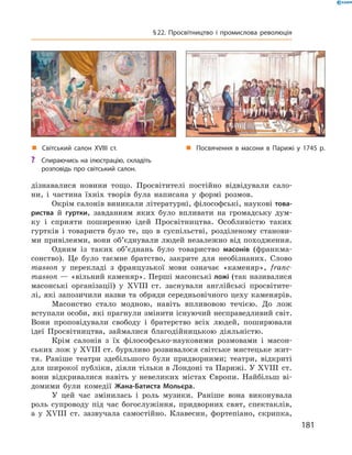 дізнавалися  новини  тощо.  Просвітителі  постійно  відвідували  сало-
ни,  і  частина  їхніх  творів  була  написана  у  формі  розмов.
Окрім салонів виникали літературні, філософські, наукові това-
риства  й  гуртки,  завданням  яких  було  впливати  на  громадську  дум-
ку  і  сприяти  поширенню  ідей  Просвітництва.  Особливістю  таких 
гуртків  і  товариств  було  те,  що  в  суспільстві,  розділеному  станови-
ми привілеями, вони об’єднували людей незалежно від походження.
Одним  із  таких  об’єднань  було  товариство  масонів  (франкма-
сонство).  Це  було  таємне  братство,  закрите  для  необізнаних.  Слово 
masson  у  перекладі  з  французької  мови  означає  «каменяр»,  franc-
masson — «вільний каменяр». Перші масонські ложі (так називалися 
масонські  організації)  у  ��III  ст.  заснували  англійські  просвітите-
лі, які запозичили назви та обряди середньовічного цеху каменярів.
Масонство  стало  модною,  навіть  впливовою  течією.  До  лож 
вступали особи, які прагнули змінити існуючий несправедливий світ. 
Вони  проповідували  свободу  і  братерство  всіх  людей,  поширювали 
ідеї  Просвітництва,  займалися  благодійницькою  діяльністю. 
Крім  салонів  з  їх  філософсько-науковими  розмовами  і  масон-
ських лож у ��III ст. бурхливо розвивалося світське мистецьке жит-
тя.  Раніше  театри  здебільшого  були  придворними;  театри,  відкриті 
для широкої публіки, діяли тільки в Лондоні та Парижі. У ��III  ст. 
вони  відкривалися  навіть  у  невеликих  містах  Європи.  Найбільш  ві-
домими  були  комедії  Жана-Батиста Мольєра.
У  цей  час  змінилась  і  роль  музики.  Раніше  вона  виконувала 
роль  супроводу  під  час  богослужіння,  придворних  свят,  спектаклів, 
а  у  ��III  ст.  зазвучала  самостійно.  Клавесин,  фортепіано,  скрипка, 
„ Посвячення в масони в Парижі у 1745 р.„ Світський салон XVIII ст.
? Спираючись на ілюстрацію, складіть
розповідь про світський салон.
181
§22. Просвітництво і промислова революція
 