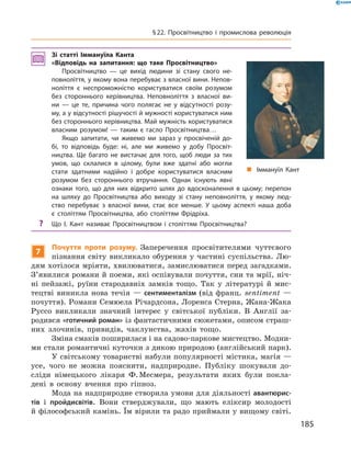 Зі статті Іммануїла Канта
«Відповідь на запитання: що таке Просвітництво»
Просвітництво — це вихід людини зі стану свого не-
повноліття, у якому вона перебуває з власної вини. Непов-
ноліття є неспроможністю користуватися своїм розумом
без стороннього керівництва. Неповноліття з власної ви-
ни — це те, причина чого полягає не у відсутності розу-
му, а у відсутності рішучості й мужності користуватися ним
без стороннього керівництва. Май мужність користуватися
власним розумом! — таким є гасло Просвітництва…
Якщо запитати, чи живемо ми зараз у просвіченій до-
бі, то відповідь буде: ні, але ми живемо у добу Просвіт-
ництва. Ще багато не вистачає для того, щоб люди за тих
умов, що склалися в цілому, були вже здатні або могли
стати здатними надійно і добре користуватися власним
розумом без стороннього втручання. Однак існують явні
ознаки того, що для них відкрито шлях до вдосконалення в цьому; перепон
на шляху до Просвітництва або виходу зі стану неповноліття, у якому люд-
ство перебуває з власної вини, стає все менше. У цьому аспекті наша доба
є століттям Просвітництва, або століттям Фрідріха.
? Що І. Кант називає Просвітництвом і століттям Просвітництва?
7
Почуття проти розуму. Заперечення  просвітителями  чуттєвого 
пізнання  світу  викликало  обурення  у  частині  суспільства.  Лю-
дям хотілося мріяти, хвилюватися, замислюватися перед загадками. 
З’явилися романи й поеми, які оспівували почуття, сни та мрії, ніч-
ні  пейзажі,  руїни  стародавніх  замків  тощо.  Так  у  літературі  й  мис-
тецтві  виникла  нова  течія  —  сентименталізм  (від  франц.  sentiment  — 
почуття). Романи Семюела Річардсона, Лоренса Стерна, Жана-Жака 
Руссо  викликали  значний  інтерес  у  світської  публіки.  В  Англії  за-
родився «готичний роман» із фантастичними сюжетами, описом страш-
них  злочинів,  привидів,  чаклунства,  жахів  тощо.
Зміна смаків поширилася і на садово-паркове мистецтво. Модни-
ми стали романтичні куточки з дикою природою (англійський парк).
У світському товаристві набули популярності містика, магія — 
усе,  чого  не  можна  пояснити,  надприродне.  Публіку  шокували  до-
сліди  німецького  лікаря  Ф. Месмера,  результати  яких  були  покла-
дені  в  основу  вчення  про  гіпноз.
Мода на надприродне створила умови для діяльності авантюрис-
тів  і  пройдисвітів.  Вони  стверджували,  що  мають  еліксир  молодості 
й філософський камінь. Їм вірили та радо приймали у вищому світі. 
„ Іммануїл Кант
185
§22. Просвітництво і промислова революція
 