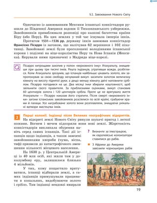 Одночасно із завоюванням Мексики іспанські конкістадори ру-
шили до  Південної Америки вздовж її Тихоокеанського узбережжя.
Завойовників приваблювали розповіді про казкові багатства країни
Біру (або Перу). На  цих землях у  той час існувала імперія інків.
Протягом 1531—1536 рр. державу інків завоював конкістадор
Франсіско Пісарро із  загоном, що налічував 62  вершники і  102  піхо-
тинці. Завойовані землі були проголошені володіннями іспанської
корони і  поділені на  віце-королівства Перу та  Нова Іспанія (Мекси-
ка). Керували ними призначені з  Мадрида віце-королі.
Пісарро хитрощами захопив у полон «верховного інку» Атахуальпу, знищив-
ши при цьому три тисячі інків. Решта індіанців, утративши вождя, розбігли-
ся. Коли Атахуальпа зрозумів, що іспанців найбільше цікавить золото, він за-
пропонував за свою свободу нечуваний викуп: засипати золотом величезну
кімнату на висоту піднятої руки, а дещо меншу кімнату двічі наповнити сріб­
лом. Пісарро погодився на це. Два місяці інки збирали коштовності, щоб
звільнити свого правителя. За приблизними оцінками, викуп становив
60 центнерів золота і 120 центнерів срібла. Проте це не врятувало життя
Атахуальпи — Пісарро наказав його стратити. Після смерті «верховного ін-
ки» загони іспанських завойовників розсіялися по всій країні, грабуючи хра-
ми й палаци. Усе награбоване золото вони розплавляли, знищуючи унікаль-
ні витвори мистецтва інків.
2
Перші колонії. Індіанці після Великих географічних відкриттів.
На відкриті землі Нового Світу ринули шукачі пригод і легкої
поживи. Вогнем і  мечем підкоряли вони нові землі. Жорстокість
конкістадорів викликала обурення на-
віть серед самих іспанців. Такі дії іс-
панців щодо індіанців, а також завезені
завойовниками хвороби (чума, віспа,
тиф) призвели до катастрофічного змен-
шення кількості місцевого населення.
На  1630  р. у Цент­раль­ній Амери-
ці із  40  млн осіб, які жили там у  до­
колумбову еру, залишилося близько
4  мільйонів.
У тих, кому пощастило вряту-
ватися, іспанці відбирали землі, а  са-
мих індіанців примушували працюва-
ти в  копальнях, видобуваючи золото
і срібло. Там індіанці невдовзі вмирали
?? Визначте за ілюстрацією,
як європейські колонізатори
ставилися до рабів.
„„ З Африки до Америки
завозили чорношкірих рабів
19
§ 2. Завоювання Нового Світу
 