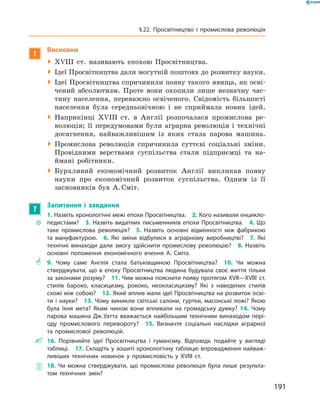 !
Висновки
 XVIII  ст. називають епохою Просвітництва.
 Ідеї Просвітництва дали могутній поштовх до розвитку ­науки.
 Ідеї Просвітництва спричинили появу такого явища, як осві-
чений абсолютизм. Проте вони охопили лише незначну час-
тину населення, переважно освіченого. Свідомість більшості
населення була середньовічною і  не сприймала нових ідей.
 Наприкінці XVIII  ст. в  Англії розпочалася промислова ре-
волюція; її передумовами були аграрна революція і  технічні
досягнення, найважливішим із  яких стала парова машина.
 Промислова революція спричинила суттєві соціальні зміни.
Провідними верствами суспільства стали підприємці та  на-
ймані робітники.
 Бурхливий економічний розвиток Англії викликав появу
науки про економічний розвиток суспільства. Одним із її
заснов­ників був А. Сміт.
?
Запитання і завдання
~~
1. Назвіть хронологічні межі епохи Просвітництва.  2. Кого називали енцикло­
педистами?  3. Назвіть видатних письменників епохи Просвітництва.  4. Що
таке промислова революція?  5. Назвіть основні відмінності між фабрикою
та мануфактурою.  6. Які зміни відбулися в аграрному виробництві?  7. Які
технічні винаходи дали змогу здійснити промислову революцію?  8. Назвіть
основні положення економічного вчення А. Сміта.
** 9. Чому саме Англія стала батьківщиною Просвітництва?  10. Чи можна
стверджувати, що в епоху Просвітництва людина будувала своє життя тільки
за законами розуму?  11. Чим можна пояснити появу протягом XVII—XVIII ст.
стилів бароко, класицизму, рококо, неокласицизму? Які з наведених стилів
схожі між собою?  12. Який вплив мали ідеї Просвітництва на розвиток осві-
ти і науки?  13. Чому виникли світські салони, гуртки, масонські ложі? Якою
була їхня мета? Яким чином вони впливали на громадську думку? 14. Чому
парова машина Дж. Уатта вважається найбільшим технічним винаходом пері-
оду промислового перевороту?  15. Визначте соціальні наслідки аграрної
та промислової революцій.
 16. Порівняйте ідеї Просвітництва і гуманізму. Відповідь подайте у вигляді
таб­лиці.  17. Складіть у зошиті хронологічну таблицю впровадження найваж-
ливіших технічних новинок у промисловість у XVIII ст.
 18. Чи можна стверджувати, що промислова революція була лише результа-
том технічних змін?
191
§ 22. Просвітництво і промислова революція
 