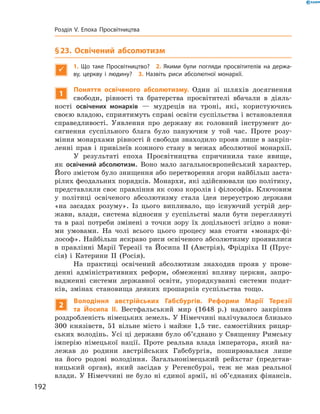 § 23. Освічений абсолютизм

1.  Що таке Просвітництво? 2. Якими були погляди просвітителів на держа-
ву, церкву і людину? 3. Назвіть риси абсолютної монархії.
1
Поняття освіченого абсолютизму. Один зі  шляхів досягнення
свободи, рівності та  братерства просвітителі вбачали в  діяль-
ності освічених монархів  — мудреців на  троні, які, користуючись
­своєю владою, сприятимуть справі освіти суспільства і встановлення
справедливості. Уявлення про державу як головний інструмент до-
сягнення суспільного блага було пануючим у  той час. Проте розу-
міння монархами рівності й свободи знаходило прояв лише в закріп­
ленні прав і  привілеїв кожного стану в  межах абсолютної монархії.
У результаті епоха Просвітництва спричинила таке явище,
як освічений абсолютизм. Воно мало загальноєвропейський характер.
­Його змістом було знищення або перетворення згори найбільш заста-
рілих феодальних порядків. Монархи, які здійснювали цю політику,
представляли своє правління як союз королів і філософів. Ключовим
у  політиці освіченого абсолютизму стала ідея переустрою держави
«на засадах розуму». Із  цього випливало, що існуючий устрій дер-
жави, влади, система відносин у  суспільстві мали бути переглянуті
та  в  разі потреби змінені з  точки зору їх доцільності згідно з  нови-
ми умовами. На  чолі всього цього процесу мав стояти «монарх-фі-
лософ». Найбільш яскраво риси освіченого абсолютизму проявилися
в  правлінні Марії Терезії та  Йосипа  II (Австрія), Фрідріха  ІІ (Прус-
сія) і  Катерини  ІІ (Росія).
На  практиці освічений абсолютизм знаходив прояв у  прове-
денні адміністративних реформ, обмеженні впливу церкви, запро-
вадженні системи державної освіти, упорядкуванні системи подат-
ків, змінах становища деяких прошарків суспільства тощо.
2
Володіння австрійських Габсбургів. Реформи Марії Терезії
та ­Йосипа II. Вестфальський мир (1648  р.) надовго закріпив
роздроб­леність німецьких земель. У Німеччині налічувалося близько
300  князівств, 51 вільне місто і  майже 1,5 тис. самостійних рицар-
ських володінь. Усі ці держави було об’єднано у Священну Римську
імперію німецької нації. Проте реальна влада імператора, який на-
лежав до  родини австрійських Габсбургів, поширювалася лише
на  його родові володіння. Загальнонімецький рейхстаг (представ-
ницький орган), який засідав у  Регенсбурзі, теж не  мав реальної
влади. У  Німеччині не  було ні  єдиної армії, ні  об’єднаних фінансів.
192
Розділ V. Епоха Просвітництва
 