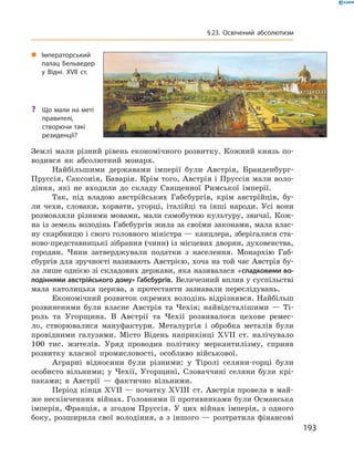 Землі мали різний рівень економічного розвитку. Кожний князь по-
водився  як  абсолютний  монарх. 
Найбільшими  державами  імперії  були  Австрія,  Бранденбург-
Пруссія, Саксонія, Баварія. Крім того, Австрія і Пруссія мали воло-
діння,  які  не  входили  до  складу  Священної  Римської  імперії.
Так,  під  владою  австрійських  Габсбургів,  крім  австрійців,  бу-
ли  чехи,  словаки,  хорвати,  угорці,  італійці  та  інші  народи.  Усі  вони 
розмовляли різними мовами, мали самобутню культуру, звичаї. Кож-
на із земель володінь Габсбургів жила за своїми законами, мала влас-
ну скарбницю і свого головного міністра — канцлера, зберігалися ста-
ново-представницькі зібрання (чини) із місцевих дворян, духовенства, 
городян.  Чини  затверджували  податки  з  населення.  Монархію  Габ-
сбургів для зручності називають Австрією, хоча на той час Австрія бу-
ла лише однією зі складових держави, яка називалася «спадковими во-
лодіннями австрійського дому» Габсбургів. Величезний вплив у су спільстві 
мала  католицька  церква,  а  протестанти  зазнавали  переслідувань.
Економічний розвиток окремих володінь відрізнявся. Найбільш 
розвиненими  були  власне  Австрія  та  Чехія;  найвідсталішими  —  Ті-
роль  та  Угорщина.  В  Австрії  та  Чехії  розвивалося  цехове  ремес-
ло,  створювалися  мануфактури.  Металургія  і  обробка  металів  були 
провідними  галузями.  Місто  Відень  наприкінці  ��II  ст.  налічувало 
100  тис.  жителів.  Уряд  проводив  політику  меркантилізму,  сприяв 
розвитку  власної  промисловості,  особливо  військової. 
Аграрні  відносини  були  різними:  у  Тіролі  селяни-горці  були 
особисто  вільними;  у  Чехії,  Угорщині,  Словаччині  селяни  були  крі-
паками;  в  Австрії  —  фактично  вільними. 
Період кінця ��II — початку ��III  ст. Австрія провела в май-
же нескінченних війнах. Головними її противниками були Османська 
імперія,  Франція,  а  згодом  Пруссія.  У  цих  війнах  імперія,  з  одного 
боку, розширила свої володіння, а з іншого — розтратила фінансові 
„ Імператорський
палац Бельведер
у Відні. XVII cт.
? Що мали на меті
правителі,
створючи такі
резиденції?
193
§23. Освічений абсолютизм
 