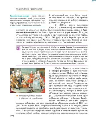 й  матеріальні ресурси. Загострили-
ся соціальні та  національні пробле-
ми, які призвели до вибуху повстань
у  Чехії та  Угорщині.
У 1740  р. помер імператор
Карл VI, у якого не було спадкоємця
престолу за чоловічою лінією. Наступником імператора згідно з Праг-
матичною санкцією стала його 23-річна донька Марія Терезія. Їй одра-
зу довелося вступити в  боротьбу з  претендентами на  престол (Війна
за  австрійську спадщину 1740—1748  рр.). Марія Терезія зуміла за-
хистити своє право, але Австрія втратила Силезію. Згодом це при-
звело до  нового збройного протистояння  — Семилітньої війни.
 За всю 650-річну історію династії Габс­бургів Марія Терезія була єдиною жін-
кою на престолі. Її розум, освіта, природні здібності викликали захват і дру-
зів, і ворогів. Більша частина правління Марії Терезії була пов’язана з війна-
ми. Саме участь у цих війнах і спонукала імператрицю реформувати армію.
Великі зміни було здійснено і у внутрішньому житті імперії. Марія Терезія ма-
ла 16 дітей, найвідомішими з яких були Марія-Антуа­нетта — королева Франції,
страчена разом із чоловіком Людовіком XVI під час Великої французької ре-
волюції кінця XVIII ст., та Йосип II, який заступив свою матір на престолі.
Марія Терезія започаткувала
в  імперії реформи в  дусі освічено-
го абсолютизму. Майже всі реформи
були продиктовані прагненням Марії
Терезії відстояти єдність своїх воло-
дінь. Із  метою посилення централь-
ної влади було створено Державну ра-
ду і  центральний суд, завдяки чому
вся повнота влади зосередилася в  ру-
ках імператриці. Австрія і Чехія були
об’єднані під владою одного канцле-
ра. Для успішного ведення війни було
здійснено військову реформу. Вербу-
вання найманців замінили рекрут-
ськими наборами, що дало можливість збільшити армію зі  108  тис.
до 278 тис. воїнів. Було уніфіковано систему податків — запроваджено
загальний податок на прибуток, який сплачували всі верстви суспіль-
ства. Ліквідовано внутрішні митні кордони. Селянам надали право ви-
куповувати їхні наділи, панщину обмежили трьома днями на тиждень.
„„ Імператриця Марія Терезія
з родиною на терасі палацу
Прагматична санкція — закон про пре-
столонаслідування, який проголошував
неподільність володінь Габсбургів і про
перехід престолу за жіночою лінією в ра-
зі відсутності спадкоємців-чоловіків.
194
Розділ V. Епоха Просвітництва
 