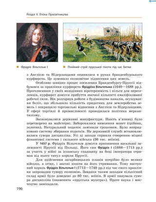 з  Англією  та  Нідерландами  опинилася  в  руках  бранденбурзького 
курфюрста.  Це  зумовило  економічне  піднесення  цих  земель.
Особливо  швидко  процес  посилення  Бранденбургу-Пруссії  від-
бувався за правління курфюрста Фрідріха Вільгельма (1640—1688  рр.). 
Проголосивши у своїх володіннях віротерпимість і пільги для пересе-
ленців, курфюрст домігся прибуття значної кількості кваліфікованої 
робочої сили. Він розгорнув роботи з будівництва каналів, осушуван-
ня  боліт,  що  збільшило  кількість  придатних  для  землеробства  зе-
мель і покращило торговельні відносини з Англією та Нідерландами. 
У  сфері  торгівлі  й  промисловості  проводилася  політика  меркан-
тилізму.
Засновувалися  державні  мануфактури.  Навіть  в’язниці  було 
перетворено  на  майстерні.  Заборонялося  вивезення  монет  (срібних, 
золотих).  Натуральний  податок  замінили  грошовим.  Було  впоряд-
ковано систему збирання податків. На державній службі встановлю-
валася  сувора  дисципліна.  Усі  ці  заходи  сприяли  створенню  міцної 
фінансової  системи  і  сильного  війська  (30  тис.  воїнів).
У  1657 р.  Фрідріх  Вільгельм  домігся  припинення  васальної  за-
лежності  Пруссії  від  Польщі.  Його  син  Фрідріх І  (1688—1713  рр.) 
за  участь  у  війні  за  іспанську  спадщину  на  боці  імператора  отри-
мав  від  нього  титул  короля  Пруссії. 
Для  здійснення  загарбницьких  планів  потрібно  було  велике 
військо,  а  отже,  і  значні  кошти  на  його  утримання.  Тому  наступ-
ний король Фрідріх Вільгельм І (1713—1740  рр.) під час свого правлін-
ня  запровадив  сувору  економію.  Завдяки  таким  заходам  кількісний 
склад  армії  було  доведено  до  80  тис.  воїнів.  В  армії  панувала  суво-
ра  дисципліна  (знаменита  «прусська  муштра»).  Проте  наука  і  мис-
тецтво  занепадали. 
„ Фрідріх Вільгельм І „ Лінійний стрій прусської піхоти під час битви
196
Розділ V. Епоха Просвітництва
 