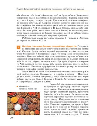 або  вбивали  себе  і  своїх  близьких,  щоб  не  бути  рабами.  Католицькі 
священики  силою  навертали  їх  на  християнство.  Індіанці  вимирали 
від  тяжкої  праці,  голоду,  хвороб.  Для  того  щоб  замінити  померлих 
на  важких  роботах,  до  Америки  почали  завозити  чорношкірих  ра-
бів  з  Африки.  За  одного  чорношкірого  раба  на  невільницьких  рин-
ках  Бразилії  в  ��I  ст.  платили  в  15  разів  більше,  ніж  за  раба-інді-
анця. Із тисяч рабів, яких захоплювали в Африці та везли на суднах 
через  океан,  виживали  не  більше  половини,  але  й  це  забезпечувало 
торговцям  «живим  товаром»  нечувані  прибутки. 
Работоргівля  стала  вигідною  справою  й  тривала  в  Америці 
до  першої  половини  �I�  ст.
3
Наслідки і значення Великих географічних відкриттів. Географіч-
ні  відкриття  справили  величезний  вплив  на  економічне  життя 
всієї  Європи.  Якщо  раніше  головні  торговельні  шляхи  пролягали 
через  Середземне  й  Балтійське  моря,  то  тепер  вони  перемістилися 
в  океани.  Виникла  світова  торгівля,  що  налагоджувала  зв’язки  між 
окремими материками. На відкриті континенти до колоній везли ви-
роби  із  заліза,  зброю,  тканини  тощо.  До  країн  Європи  з  Америки 
та  Азії  завозили  тютюн,  каву,  чай,  какао,  прянощі,  золото,  срібло, 
коштовності.  Почалося  формування  світового  ринку  як  складової 
частини  економіки  нового  суспільства.
Місце Італії як найбільш розвиненої торговельної країни у Єв-
ропі  посіли  спочатку  Португалія  та  Іспанія,  а  згодом  —  Нідерлан-
ди  та  Англія.  Новими  центрами  ділової  активності  стали  такі  євро-
пейські  міста,  як  Кадіс  і  Севілья  в  Іспанії,  Антверпен  і  Амстердам 
у  Нідерландах,  Лондон  в  Англії.
Європейці навчилися вирощувати но-
ві культури — кукурудзу, квасолю, карто-
плю, томати. Поширилося вживання шоко-
ладу,  цукру,  земляних  горіхів,  тропічних 
фруктів,  м’яса  індички.  Із  поширенням 
картоплі  європейці  нарешті  позбулися  за-
грози  голоду.  Кукурудза  стала  поживною 
їжею для людей та гарним кормом для ху-
доби.  Розвиток  виробництва  цукру  у  Бра-
зилії  та  його  експорт  до  Європи  сприяли 
появі  нових  галузей  харчової  промисло-
вості.  Солодощі  стали  доступні  не  лише 
заможним,  а  й  простим  людям.  У  меню 
„ Прянощі —
головний товар Індії
20
Розділ I. Великі географічні відкриття та становлення капіталістичних відносин
 