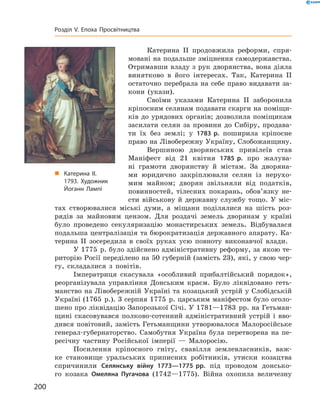 Катерина  II продовжила реформи, спря-
мовані на подальше зміцнення самодержавства.
Отримавши владу з рук дворянства, вона діяла
винятково в  його інтересах. Так, Катерина  II
остаточно перебрала на себе право видавати за-
кони (укази).
Своїми указами Катерина  II заборонила
кріпосним селянам подавати скарги на поміщи-
ків до урядових органів; дозволила поміщикам
засилати селян за  провини до  Сибіру, продава-
ти їх без землі; у  1783 р. поширила кріпосне
право на Лівобережну Україну, Слобожанщину.
Вершиною дворянських привілеїв став
Маніфест від 21 квітня 1785 р. про жалува-
ні грамоти дворянству й  містам. За  дворяна-
ми юридично закріплювали селян із  нерухо-
мим майном; дворян звільняли від податків,
повинностей, тілесних покарань, обов’язку не-
сти військову й  державну службу тощо. У  міс-
тах створювалися міські думи, а  міщани поділялися на  шість роз-
рядів за  майновим цензом. Для роздачі земель дворянам у  країні
було проведено секуляризацію монастирських земель. Відбувалася
подальша централізація та бюрократизація державного апарату. Ка-
терина  II зосередила в  своїх руках усю повноту виконавчої влади.
У 1775  р. було здійснено адміністративну реформу, за якою те-
риторію Росії переділено на 50 губерній (замість 23), які, у свою чер-
гу, складалися з  повітів.
Імператриця скасувала «особливий прибалтійський порядок»,
реорганізувала управління Донським краєм. Було ліквідовано геть-
манство на Лівобережній Україні та козацький устрій у Слобідській
Україні (1765  р.). 3 серпня 1775  р. царським маніфестом було оголо-
шено про ліквідацію Запорозької Січі. У 1781—1783  рр. на Гетьман-
щині скасовувався полково-сотенний адміністративний устрій і  вво-
дився повітовий, замість Гетьманщини утворювалося Малоросійське
генерал-губернаторство. Самобутня Україна була перетворена на  пе-
ресічну частину Російської імперії  — Малоросію.
Посилення кріпосного гніту, свавілля землевласників, важ-
ке становище уральських приписних робітників, утиски козацтва
спричинили Селянську війну 1773—1775 рр. під проводом донсько-
го козака Омеляна Пугачова (1742—1775). Війна охопила величезну
„„ Катерина ІІ.
1793. Художник
Йоганн Лампі
200
Розділ V. Епоха Просвітництва
 