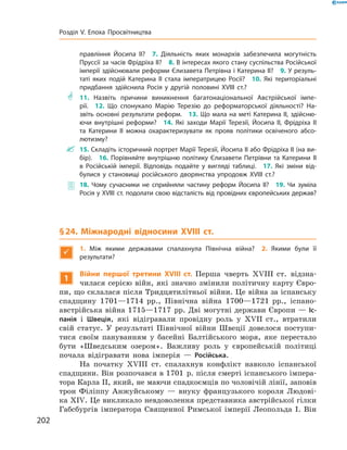 правління Йосипа II?  7. Діяльність яких монархів забезпечила могутність
Пруссії за часів Фрідріха II?  8. В інтересах якого стану суспільства Російської
імперії здійснювали реформи Єлизавета Петрівна і Катерина II?  9. У резуль-
таті яких подій Катерина II стала імператрицею Росії?  10. Які територіальні
придбання здійснила Росія у другій половині XVIII ст.?
** 11. Назвіть причини виникнення багатонаціональної Австрійської імпе-
рії.  12. Що спонукало Марію Терезію до реформаторської діяльності? На-
звіть основні результати реформ.  13. Що мала на меті Катерина II, здійсню-
ючи внутрішні реформи?  14. Які заходи Марії Терезії, Йосипа II, Фрідріха II
та Катерини II можна охарактеризувати як прояв політики освіченого абсо-
лютизму?
 15. Складіть історичний портрет Марії Терезії, Йосипа II або Фрідріха II (на ви-
бір).  16. Порівняйте внутрішню політику Єлизавети Петрівни та Катерини II
в Російській імперії. Відповідь подайте у вигляді таблиці.  17. Які зміни від-
булися у становищі російського дворянства упродовж XVIII ст.?
 18. Чому сучасники не сприйняли частину реформ Йосипа II?  19.  Чи зуміла
Росія у XVIII ст. подолати свою відсталість від провідних європейських держав?
§ 24. Міжнародні відносини XVIII ст.

1.  Між якими державами спалахнула Північна війна? 2. Якими були її
­результати?
1
Війни першої третини XVIII ст. Перша чверть XVIII  ст. відзна-
чилася серією війн, які значно змінили політичну карту Євро-
пи, що склалася після Тридцятилітньої війни. Це війна за іспанську
спадщину 1701—1714  рр., Північна війна 1700—1721  рр., іспано-
австрійська війна 1715—1717  рр. Дві могутні держави Європи — Іс-
панія і  Швеція, які відігравали провідну роль у XVII  ст., втратили
свій статус. У  результаті Північної війни Швеції довелося поступи-
тися своїм пануванням у  басейні Балтійського моря, яке перестало
бути «Шведським озером». Важливу роль у  європейській політиці
почала відігравати нова імперія  — Російська.
На початку XVIII ст. спалахнув конфлікт навколо іспанської
спадщини. Він розпочався в 1701  р. після смерті іспанського імпера-
тора Карла II, який, не маючи спадкоємців по чоловічій лінії, заповів
трон Філіппу Анжуйському  — внуку французького короля Людові-
ка XІV. Це викликало невдоволення представника австрійської гілки
Габсбургів імператора Священної Римської імперії Леопольда  І. Він
202
Розділ V. Епоха Просвітництва
 
