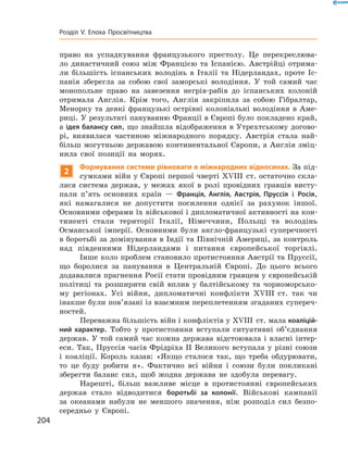 право на  успадкування французького престолу. Це перекреслюва-
ло династичний союз між Францією та  Іспанією. Австрійці отрима-
ли більшість іспанських володінь в  Італії та  Нідерландах, проте Іс-
панія зберегла за  собою свої заморські володіння. У  той самий час
монопольне право на  завезення негрів-рабів до  іспанських колоній
отримала Англія. Крім того, Англія закріпила за  собою Гібралтар,
Менорку та  деякі французькі острівні колоніальні володіння в  Аме-
риці. У результаті пануванню Франції в Європі було покладено край,
а ідея балансу сил, що знайшла відображення в Утрехтському догово-
рі, виявилася частиною міжнародного порядку. Австрія стала най-
більш могутньою державою континентальної Європи, а Англія зміц-
нила свої позиції на  морях.
2
Формування системи рівноваги в міжнародних відносинах. За під-
сумками війн у Європі першої чверті XVIII  ст. остаточно скла-
лася система держав, у  межах якої в  ролі провідних гравців висту-
пали п’ять основних країн  — Франція, Англія, Австрія, Пруссія і  Росія,
які намагалися не  допустити посилення однієї за  рахунок іншої.
Основними сферами їх військової і дипломатичної активності на кон-
тиненті стали території Італії, Німеччини, Польщі та  володінь
Османської імперії. Основними були англо-французькі суперечності
в боротьбі за домінування в Індії та Північній Америці, за контроль
над південними Нідерландами і  питання європейської торгівлі.
Інше коло проблем становило протистояння Австрії та Пруссії,
що боролися за  панування в  Центральній Європі. До  цього всього
додавалися прагнення Росії стати провідним гравцем у європейській
політиці та  розширити свій вплив у  балтійському та  чорноморсько-
му регіонах. Усі війни, дипломатичні конфлікти XVIII  ст. так чи
інакше були пов’язані із взаємним переплетенням згаданих супереч­
ностей.
Переважна більшість війн і конфліктів у XVIII  ст. мала коаліцій-
ний характер. Тобто у  протистояння вступали ситуативні об’єднання
держав. У  той самий час кожна держава відстоювала і  власні інтер-
еси. Так, Пруссія часів Фрідріха II Великого вступала у різні союзи
і  коаліції. Король казав: «Якщо сталося так, що треба обдурювати,
то це буду робити я». Фактично всі війни і  союзи були покликані
зберегти баланс сил, щоб жодна держава не  здобула перевагу.
Нарешті, більш важливе місце в  протистоянні європейських
держав стало відводитися боротьбі за колонії. Військові кампанії
за  океанами набули не  меншого значення, ніж розподіл сил безпо-
середньо у  Європі.
204
Розділ V. Епоха Просвітництва
 