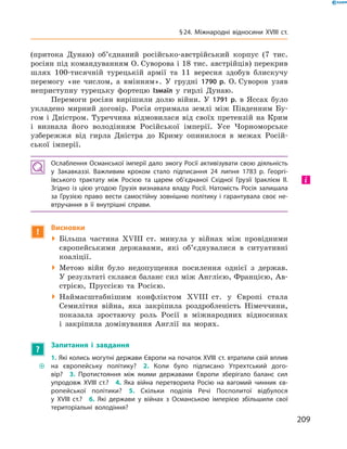 (притока Дунаю) об’єднаний російсько-австрійський корпус (7  тис.
росіян під командуванням О. Суворова і 18 тис. австрійців) перекрив
шлях 100-тисячній турецькій армії та  11 вересня здобув блискучу
перемогу «не числом, а  вмінням». У грудні 1790 р. О. Суворов узяв
неприступну турецьку фортецю Ізмаїл у  гирлі Дунаю.
Перемоги росіян вирішили долю війни. У  1791 р. в  Яссах було
укладено мирний договір. Росія отримала землі між Південним Бу-
гом і  Дністром. Туреччина відмовилася від своїх претензій на  Крим
і  визнала його володінням Російської імперії. Усе Чорноморське
узбережжя від гирла Дністра до  Криму опинилося в  ме­жах Росій-
ської імперії.
Ослаблення Османської імперії дало змогу Росії активізувати свою діяльність
у Закавказзі. Важливим кроком стало підписання 24 липня 1783 р. Георгі­
ївського трактату між Росією та  царем об’єднаної Східної Грузії ­Ірак­лієм II.
Згідно із  цією угодою Грузія визнавала владу Росії. Натомість Росія залишала
за  Грузією право вести самостійну зовнішню політику і  гарантувала своє не-
втручання в  її внутрішні справи.
!
Висновки
 Більша частина XVIII  ст. минула у  війнах між провідними
європейськими державами, які об’єднувалися в  ситуативні
коаліції.
 Метою війн було недопущення посилення однієї з  держав.
У результаті склався баланс сил між Англією, Францією, Ав-
стрією, Пруссією та  Росією.
 Наймасштабнішим конфліктом XVIII  ст. у  Європі стала
­Семилітня війна, яка закріпила роздробленість Німеччини,
показала зростаючу роль Росії в  міжнародних відносинах
і  закріпила домінування Англії на  морях.
?
Запитання і завдання
~~
1. Які колись могутні держави Європи на початок XVIII ст. втратили свій вплив
на європейську політику?  2. Коли було підписано Утрехтський дого-
вір?  3. Протистояння між якими державами Європи зберігало баланс сил
упродовж XVIII ст.?  4. Яка війна перетворила Росію на вагомий чинник єв-
ропейської політики?  5. Скільки поділів Речі Посполитої відбулося
у XVIII ст.?  6. Які держави у війнах з Османською імперією збільшили свої
територіальні володіння?
і
209
§ 24. Міжнародні відносини XVIII ст.
 
