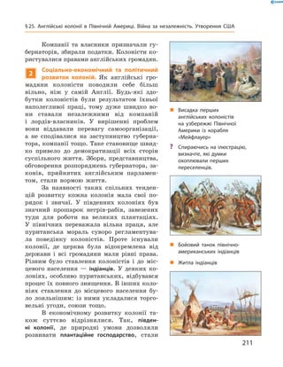 „ Житла індіанців
„ Бойовий танок північно-
американських індіанців
Компанії  та  власники  призначали  гу-
бернаторів, збирали податки. Колоністи ко-
ристувалися правами англійських громадян.
2
Соціально-економічний та політичний
розвиток колоній. Як  англійські  гро-
мадяни  колоністи  поводили  себе  більш 
вільно,  ніж  у  самій  Англії.  Будь-які  здо-
бутки  колоністів  були  результатом  їхньої 
наполегливої  праці,  тому  дуже  швидко  во-
ни  ставали  незалежними  від  компаній 
і  лордів-власників.  У  вирішенні  проблем 
вони  віддавали  перевагу  самоорганізації, 
а  не  сподівалися  на  заступництво  губерна-
тора, компанії тощо. Таке становище швид-
ко  привело  до  демократизації  всіх  сторін 
суспільного  життя.  Збори,  представництва, 
обговорення  розпоряджень  губернатора,  за-
конів,  прийнятих  англійським  парламен-
том,  стали  нормою  життя.
За  наявності  таких  спільних  тенден-
цій  розвитку  кожна  колонія  мала  свої  по-
рядок  і  звичаї.  У  південних  колоніях  був 
значний  прошарок  негрів-рабів,  завезених 
туди  для  роботи  на  великих  плантаціях. 
У  північних  переважала  вільна  праця,  але 
пуританська  мораль  суворо  регламентува-
ла  поведінку  колоністів.  Проте  існували 
колонії,  де  церква  була  відокремлена  від 
держави  і  всі  громадяни  мали  рівні  права. 
Різним  було  ставлення  колоністів  і  до  міс-
цевого  населення  —  індіанців.  У  деяких  ко-
лоніях,  особливо  пуританських,  відбувався 
процес їх повного знищення. В інших коло-
ніях  ставлення  до  місцевого  населення  бу-
ло  лояльнішим:  із  ними  укладалися  торго-
вельні  угоди,  союзи  тощо.
В  економічному  розвитку  колонії  та-
кож  суттєво  відрізнялися.  Так,  півден-
ні колонії,  де  природні  умови  дозволяли 
розвивати  плантаційне господарство,  стали 
„ Висадка перших
англійських колоністів
на узбережжі Північної
Америки із корабля
«Мейфлауер»
? Спираючись на ілюстрацію,
визначте, які думки
охоплювали перших
переселенців.
211
§25. Англійські колонії в Північній Америці. Війна за незалежність. Утворення США
 