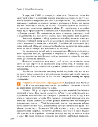 У середині XVIII  ст. ситуація змінилася. По-перше, після Се-
милітньої війни у колоністів зникла зовнішня загроза. По-друге, ло-
яльна політика метрополії стала більш жорстокою. Так, англійський
парламент вирішив перенести частину державного боргу, що виник
під час Семилітньої війни, на колонії. Першим кроком до цього ста-
ло введення незначного гербового збору. Усі документи в  колоніях
треба було оформлювати в  англійських чиновників на  спеціальному
гербовому папері. Це нововведення мало створити прецедент, щоб
у  подальшому на  колоністів можна було накладати нові податки.
Уведення гербового збору призвело до вибуху невдоволення на-
селення. Гербовий папір навіть не дозволили вивантажити, а англій-
ських чиновників виганяли з  колоній. Англійський парламент ска-
сував гербовий збір, але ненадовго. Незабаром парламент запровадив
мито на  деякі товари, що ввозилися до  колоній.
Це спричинило новий вибух невдоволення. Колоністи відмовля-
лися купувати товари, привезені з  метрополії. У  відповідь губерна-
тори за  допомогою англійських військ розпочали репресії, що при-
звело до  збройних сутичок.
Зрештою парламент скасував і  цей закон, залишивши лише
мито на  чай. Проте й  це викликало опір колоністів. У  Бостоні спа-
лахнув чайний бунт, який став приводом до боротьби колоній за не-
залежність.  
Колоністи пояснювали несплату нових податків тим, що не ма-
ли свого представництва в  англійському парламенті, який ухвалює
ці рішення. Вони виступали під гаслом «Жодного податку без пред-
ставництва».
5
«Бостонське чаювання». Привід до війни. Конфлікт між Англією
та  її північноамериканськими колоніями зрештою призвів
до  відкритого протистояння та  війни.
Восени 1773  р. до портів Америки рушили кораблі Ост-Індської
компанії з чаєм. Тим часом «комітети зв’язку», що здійснювали ко-
ординацію антианглійських виступів і фактично взяли владу в  ко-
лоніях, примусили агентів Ост-Індської компанії відмовитися від
вантажу. Проте бостонські агенти рішуче відмовилися виконати роз-
порядження комітету. Тоді бостонський комітет постановив заборо-
нити вивантаження чаю, повідомивши про це англійський уряд і ко-
мітети інших міст. Упродовж 20 днів натовп у  порту не  дозволяв
розвантажити кораблі. Зрештою декілька чоловіків в  одязі індіан-
ців проникли на корабель і на очах натовпу викинули ящики з чаєм
у море. Ця подія увійшла в історію під назвою «Бостонське чаювання».
214
Розділ V. Епоха Просвітництва
 