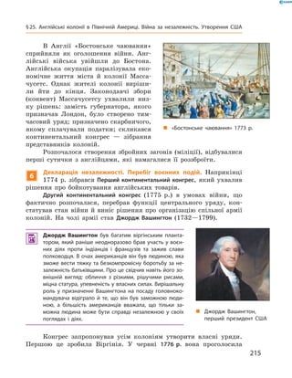 В  Англії  «Бостонське  чаювання» 
сприйняли  як  оголошення  війни.  Анг-
лійські  війська  увійшли  до  Бостона. 
Англійська  окупація  паралізувала  еко-
номічне  життя  міста  й  колонії  Масса-
чусетс.  Однак  жителі  колонії  виріши-
ли  йти  до  кінця.  Законодавчі  збори 
(конвент)  Массачусетсу  ухвалили  низ-
ку  рішень:  замість  губернатора,  якого 
призначав  Лондон,  було  створено  тим-
часовий  уряд;  призначено  скарбничого, 
якому  сплачували  податки;  скликався 
континентальний  конгрес  —  зібрання 
представників  колоній.
Розпочалося  створення  збройних  загонів  (міліції),  відбувалися 
перші  сутички  з  англійцями,  які  намагалися  її  роззброїти.
6
Декларація незалежності. Перебіг воєнних подій. Наприкінці 
1774  р.  зібрався  Перший континентальний конгрес,  який  ухвалив 
рішення  про  бойкотування  англійських  товарів.
Другий континентальний конгрес (1775  р.)  в  умовах  війни,  що 
фактично  розпочалася,  перебрав  функції  центрального  уряду,  кон-
статував  стан  війни  й  виніс  рішення  про  організацію  спільної  армії 
колоній.  На  чолі  армії  став  Джордж Вашингтон  (1732—1799).
 Джордж Вашингтон був багатим віргінським планта-
тором, який раніше неодноразово брав участь у воєн-
них діях проти індіанців і французів та зажив слави
полководця. В очах американців він був людиною, яка
зможе вести тяжку та безкомпромісну боротьбу за не-
залежність батьківщини. Про це свідчив навіть його зо-
внішній вигляд: обличчя з різкими, рішучими рисами,
міцна статура, упевненість у власних силах. Вирішальну
роль у призначенні Вашингтона на посаду головноко-
мандувача відіграло й те, що він був заможною люди-
ною, а більшість американців вважала, що тільки за-
можна людина може бути справді незалежною у своїх
поглядах і діях.
Конгрес  запропонував  усім  колоніям  утворити  власні  уряди. 
Першою  це  зробила  Віргінія.  У  червні  1776 р.  вона  проголосила 
„ «Бостонське чаювання» 1773 р.
„ Джордж Вашингтон,
перший президент США
215
§25. Англійські колонії в Північній Америці. Війна за незалежність. Утворення США
 