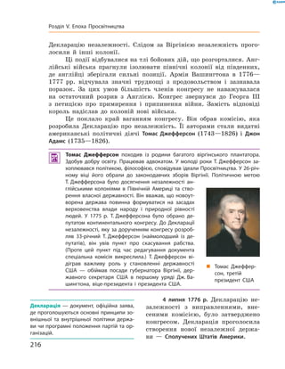 Декларацію незалежності. Слідом за  Віргінією незалежність прого-
лосили й  інші колонії.
Ці події відбувалися на тлі бойових дій, що розгорталися. Анг­
лійські війська прагнули ізолювати північні колонії від південних,
де англійці зберігали сильні позиції. Армія Вашингтона в  1776—
1777  рр. відчувала значні труднощі з  продовольством і  зазнавала
поразок. За  цих умов більшість членів конгресу не  наважувалася
на  остаточний розрив з  Англією. Конгрес звернувся до  Георга  III
з  петицією про примирення і  припинення війни. Замість відповіді
король надіслав до  колоній нові війська.
Це поклало край ваганням конгресу. Він обрав комісію, яка
розробила Декларацію про незалежність. Її авторами стали видатні
американські політичні діячі Томас Джефферсон (1743—1826) і  Джон
Адамс (1735—1826).
 Томас Джефферсон походив із родини багатого віргінського плантатора.
Здобув добру освіту. Працював адвокатом. У молоді роки Т. Джефферсон за-
хоплювався політикою, філософією, сповідував ідеали Просвітництва. У 26-річ-
ному віці його обрали до законодавчих зборів Віргінії. Політичною метою
Т. Джефферсона було досягнення незалежності ан-
глійськими колоніями в Північній Америці та ство-
рення власної державності. Він вважав, що новоут-
ворена держава повинна формуватися на засадах
верховенства влади народу і природної рівності
людей. У 1775 р. Т. Джефферсона було обрано де-
путатом континентального конгресу. До Декларації
незалежності, яку за дорученням конгресу розроб­
ляв 33-річний Т. Джефферсон (наймолодший із де-
путатів), він увів пункт про скасування рабства.
(Проте цей пункт під час редагування документа
спеціальна комісія викреслила.) Т. Джефферсон ві-
діграв важливу роль у становленні державності
США — обіймав посади губернатора Віргінії, дер-
жавного секретаря США в першому уряді Дж. Ва­
шингтона, віце-президента і президента США.
4 липня 1776 р. Декларацію не-
залежності з  виправленнями, вне-
сеними комісією, було затверджено
конгресом. Декларація проголосила
створення нової незалежної держа-
ви  — Сполучених Штатів Америки.
„„ Томас Джеф­
фер­
сон, третій
президент США
Декларація  — документ, офіційна заява,
де проголошуються основні принципи зо-
внішньої та внутрішньої політики держа-
ви чи програмні положення партій та ор-
ганізацій.
216
Розділ V. Епоха Просвітництва
 