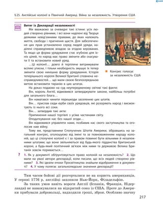 Витяг із Декларації незалежності
Ми вважаємо за очевидні такі істини: усіх лю-
дей створено рівними, і всі вони наділені від Творця
деякими невід’ємними правами, до яких належать
життя, свобода і прагнення щастя. Для забезпечен-
ня цих прав установлено серед людей уряди, на-
ділені справедливою владою за згодою керованих.
Та якщо ця форма урядування стає згубною для їх-
ніх цілей, то народ має право змінити або скасува-
ти її та встановити новий уряд.
…Ці колонії… довго й терпляче витримували
всілякі утиски, і тільки необхідність змушує їх тепер
змінити свою нинішню форму урядування. Історія
теперішнього короля Великої Британії сповнена не-
справедливостей… що мали своєю безпосередньою
метою встановити тиранію в цих штатах.
На доказ подаємо на суд неупередженому світові такі факти:
Він, король Англії, відмовився затверджувати закони, найбільш потрібні
для загального блага…
Він намагався чинити перешкоди заселенню цих штатів.
Він… прислав сюди юрби своїх урядовців, які розоряють народ і висмок-
тують із нього всі соки.
Він… затвердив такі акти:
Припинення нашої торгівлі з усіма частинами світу.
Оподаткування нас без нашої згоди…
Він відмовився управляти нами, позбавив нас свого заступництва та ого-
лосив нам війну.
Тому ми, представники Сполучених Штатів Америки, зібравшись на за-
гальний конгрес, оголошуємо від імені та за повноваженням народу коло-
ній, що ці сполучені колонії є і за правом повинні бути вільними й незалеж-
ними штатами; що вони звільняються від будь-якого підданства британській
короні, а будь-який політичний зв’язок між ними та державою Велика Бри-
танія зовсім поривається…
? 1. Як у документі обґрунтовується право колоній на незалежність? 2. Що
мали на увазі автори декларації, коли писали, що всіх людей створено рів-
ними? 3. Які ідеали епохи Просвітництва знайшли відображення в докумен-
ті? 4. У чому полягає загальнолюдське значення декларації?
Тим  часом  бойові  дії  розгорталися  не  на  користь  американців. 
У  серпні  1776  р.  англійці  захопили  Нью-Йорк,  Філадельфію. 
За  таких  умов  навіть  вороги  Англії  (Іспанія,  Франція,  Нідер-
ланди) не наважувалися на відкритий союз із США. Проте до Амери-
ки прибували добровольці, надходили гроші, зброя. Особливо значну 
„ Конгрес голосує
за незалежність США
217
§25. Англійські колонії в Північній Америці. Війна за незалежність. Утворення США
 