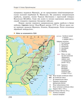 підтримку надавала Франція, де як представник північноамерикан-
ських колоній перебував Б. Франклін. На  допомогу американцям
прибули, зокрема, поляк Тадеуш Костюшко і  прусський генерал
Вільгельм Штейбен. Саме він зумів із  погано одягнених цивільних
людей створити справжнє боєздатне військо.
Першу значну перемогу американська армія здобула в  битві
поблизу Саратоги (штат Нью-Йорк) восени 1777  р. Після цього но-
ву державу визнали Франція, Іспанія, Нідерланди. Росія оголосила
збройний нейтралітет.
„„ Війна за незалежність США
	 Англійські колонії
в Америці
в середині XVIII ст.
Цифрами позначено:
	 1.	Нью-Гемпшир
	 2.	Род-Айленд
	 3.	Коннектикут
	 4.	Нью-Джерсі
	 5.	Делавер
	 6.	Меріленд
	 	 Межа, на захід
від якої колоністам
заборонялося
займати землі
за королівським
указом 1763 р.
	 	Прийняття
Конгресом
Декларації
незалежності.
Утворення США
(4 липня 1776 р.)
	 	 Місця висадки англійських військ
	 	 Дії англійських військ
	 	 Дії американських військ
	 	 Підтримка американців
французьким флотом
	 	 Місця найважливіших битв
	 	 Місця капітуляції англійських військ
	 	 Кордони США в 1783 р.
	 Столиця США від 1791 р.
	 	 Англійські володіння
	 	 Іспанські володіння
218
Розділ V. Епоха Просвітництва
 