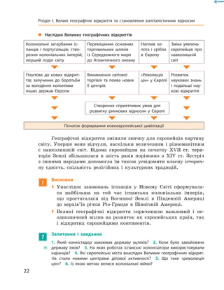 „„ Наслідки Великих географічних відкриттів
Колоніальні загарбання іс-
панців і португальців; ство-
рення колоніальних імперій;
перший поділ світу
Переміщення основних
торговельних шляхів
із Середземного моря
до Атлантичного океану
Наплив зо-
лота і срібла
в Європу
Зміна уявлень
європейців про
навколишній
світ
Поштовх до нових відкрит-
тів; залучення до боротьби
за володіння колоніями
­інших держав Європи
Виникнення світової
­торгівлі та поява нових
її центрів
«Революція
цін» у ­Європі
Розвиток
­наукових знань
і подальші нау-
кові відкриття
Створення сприятливих умов для
­розвитку ринкових відносин у Європі
Початок формування новоєвропейської цивілізації
Географічні відкриття змінили звичну для європейців картину
світу. Уперше вони відчули, наскільки величезним і  різноманітним
є  навколишній світ. Відома європейцям на  початку ��������������XVII����������  ст. тери-
торія Землі збільшилася в  шість разів порівняно з  XIV  ст. Зустріч
з  іншими народами допомогла їм також усвідомити власну історич-
ну єдність, спільність релігійних і  культурних традицій.
!
Висновки
 Унаслідок завоювань іспанців у  Новому Світі сформувала-
ся найбільша на той час іспанська колоніальна імперія,
що простягалася від Вогняної Землі в  Південній Америці
до  верхів’їв річки Ріо-Гранде в  Північній Америці.
 Великі географічні відкриття спричинили важливий і  не­
однозначний вплив на  розвиток як європейських країн, так
і  відкритих європейцями континентів.
?
Запитання і завдання
~~
1. Який конкістадор завоював державу ацтеків?  2. Коли було завойовано
державу інків?  3. На яких роботах іспанські колонізатори використовували
індіанців?  4. Які європейські міста внаслідок Великих географічних відкрит-
тів стали новими центрами ділової активності?  5. Що таке «революція
цін»?  6. Із якою метою велися колоніальні війни?
22
Розділ I. Великі географічні відкриття та ­становлення капіталістичних відносин
 