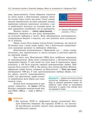 двох представників. Сенат обирався терміном
на  шість років з  обов’язковою заміною трети-
ни складу через кожні два роки. Сенат затвер-
джував призначення на  вищі державні посади,
вирішував питання зовнішньої політики, у  ра-
зі необхідності виступав як судовий орган ви-
щих державних службовців, аж до президента.
Нижня палата  — палата представників  —
обиралася терміном на  два роки пропорційно
до кількості виборців у  штаті. Вона обговорювала законопроекти,
утверджувала бюджет і  податки, але свої рішення мала узгоджува-
ти із  сенатом.
Право голосу було надано тільки білим чоловікам, які досягли
21-річного віку і  мали певне майно. Так у  Конституції закріплюва-
лося існування расового та  майнового обмежень.
Конституція встановлювала і  Верховний суд  — вищу судову
інстанцію, яка призначалася із  шести (згодом із  дев’яти) юристів
на  довічний термін.
Для свого часу Конституція США була найбільш передовою
та  демократичною. Вона різко контрастувала з  абсолютистськими
порядками Європи. У  той самий час хоча вона й  гарантувала права
власності, у  ній були відсутні гарантії демократичних свобод. Цей
недолік було усунуто 1789  р. На вимогу всіх штатів Джеймс Медісон
сформував перші десять поправок до  Конституції  — Білль про права
(затверджено 1791 р.). У  них проголошувалися свобода зборів, сло-
ва, друку, релігії, недоторканність
особи, суд присяжних, право кожно-
го американця мати зброю для само­
захисту тощо.
Згодом було затверджено й дер-
жавну символіку. 14 червня 1777 р.
Конгрес затвердив національний пра-
пор США, 1782 р. — герб, а 1931 р. —
гімн.
!
Висновки
 Від початку XVII  ст. відбувався процес колонізації Анг­
лією Північної Америки. На  середину XVIII  ст. тут постало
13  анг­лійських колоній, жителі яких вважалися підданими
англійського короля.
Демократія — форма політичної системи
суспільства, побудована на визнанні на-
роду як джерела державної влади. Пе-
редбачає поділ влади на законодавчу,
виконавчу та судову гілки, вибори орга-
нів державної влади.
„„ Прапор Об’єднаних
колоній у 1763 р.
221
§ 25. Англійські колонії в Північній Америці. Війна за незалежність. Утворення США
 