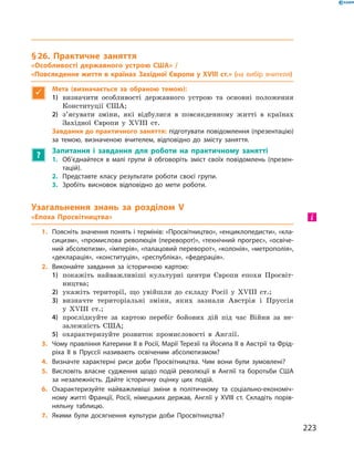 § 26. Практичне заняття
«Особливості державного устрою США» /
«Повсякденне життя в країнах Західної Європи у XVIII ст.» (на вибір вчителя)

Мета (визначається за обраною темою):
1)	 визначити особливості державного устрою та  основні положення
Конституції США;
2)	 з’ясувати зміни, які відбулися в  повсякденному житті в  країнах
Західної Європи у XVIII  ст.
Завдання до практичного заняття: підготувати повідомлення (презентацію)
за темою, визначеною вчителем, відповідно до змісту заняття.
?
Запитання і завдання для роботи на практичному занятті
1.	 Об’єднайтеся в малі групи й обговоріть зміст своїх повідомлень (презен-
тацій).
2.	 Представте класу результати роботи своєї групи.
3.	 Зробіть висновок відповідно до мети роботи.
Узагальнення знань за розділом V
«Епоха Просвітництва»
1.	 Поясніть значення понять і термінів: «Просвітництво», «енциклопедисти», «кла-
сицизм», «промислова революція (переворот)», «технічний прогрес», «освіче-
ний абсолютизм», «імперія», «палацовий переворот», «колонія», «метрополія»,
«декларація», «конституція», «республіка», «федерація».
2.	 Виконайте завдання за історичною картою:
1)	 покажіть найважливіші культурні центри Європи епохи Просвіт-
ництва;
2)	 укажіть території, що увійшли до  складу Росії у XVIII  ст.;
3)	 визначте територіальні зміни, яких зазнали Австрія і  Пруссія
у XVIIІ  ст.;
4)	 прослідкуйте за  картою перебіг бойових дій під час Війни за  не-
залежність США;
5)	 охарактеризуйте розвиток промисловості в  Англії.
3.	 Чому правління Катерини II в Росії, Марії Терезії та Йосипа II в Австрії та Фрід­
ріха II в Пруссії називають освіченим абсолютизмом?
4.	 Визначте характерні риси доби Просвітництва. Чим вони були зумовлені?
5.	 Висловіть власне судження щодо подій революції в Англії та боротьби США
за незалежність. Дайте історичну оцінку цих подій.
6.	 Охарактеризуйте найважливіші зміни в політичному та соціально-економіч-
ному житті Франції, Росії, німецьких держав, Англії у XVIІI ст. Складіть порів-
няльну таблицю.
7.	 Якими були досягнення культури доби Просвітництва?
і
223
 