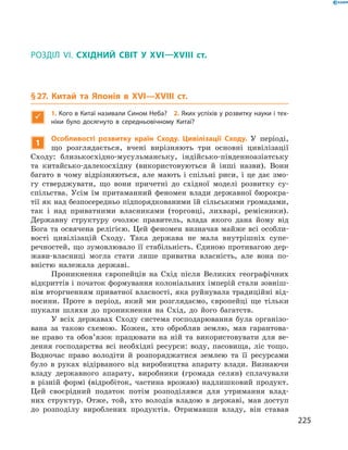 РОЗДІЛ VI. СХІДНИЙ СВІТ У XVI—XVIII ст.
§ 27. Китай та Японія в XVI—XVIIІ ст.

1. Кого в Китаї називали Сином Неба? 2. Яких успіхів у розвитку науки і тех-
ніки було досягнуто в середньовічному Китаї?
1
Особливості розвитку країн Сходу. Цивілізації Сходу. У  періоді,
що розглядається, вчені вирізняють три основні цивілізації
Сходу: близькосхідно-мусульманську, індійсько-південноазіатську
та  китайсько-далекосхідну (використовуються й  інші назви). Вони
багато в чому відрізняються, але мають і спільні риси, і це дає змо-
гу стверджувати, що вони причетні до  східної моделі розвитку су­
спільства. Усім їм притаманний феномен влади державної бюрокра-
тії як над безпосередньо підпорядкованими їй сільськими громадами,
так і  над приватними власниками (торговці, лихварі, ремісники).
Державну структуру очолює правитель, влада якого дана йому від
Бога та освячена релігією. Цей феномен визначав майже всі особли-
вості цивілізацій Сходу. Така держава не  мала внутрішніх супе­
речностей, що зумовлювало її стабільність. Єдиною противагою дер-
жави-власниці могла стати лише приватна власність, але вона по-
вністю належала державі.
Проникнення європейців на  Схід після Великих географічних
відкриттів і початок формування колоніальних імперій стали зовніш-
нім вторгненням приватної власності, яка руйнувала традиційні від-
носини. Проте в  період, який ми розглядаємо, європейці ще тільки
шукали шляхи до  проникнення на  Схід, до  його багатств.
У всіх державах Сходу система господарювання була організо-
вана за  такою схемою. Кожен, хто обробляв землю, мав гарантова-
не право та  обов’язок працювати на ній та  використовувати для ве-
дення господарства всі необхідні ресурси: воду, пасовища, ліс тощо.
Водночас право володіти й  розпоряджатися землею та  її ресурсами
було в  руках відірваного від виробництва апарату влади. Визнаючи
владу державного апарату, виробники (громада селян) сплачували
в  різній формі (відробіток, частина врожаю) надлишковий продукт.
Цей своєрідний податок потім розподілявся для утримання влад-
них структур. Отже, той, хто володів владою в  державі, мав доступ
до  розподілу вироблених продуктів. Отримавши владу, він ставав
225
 