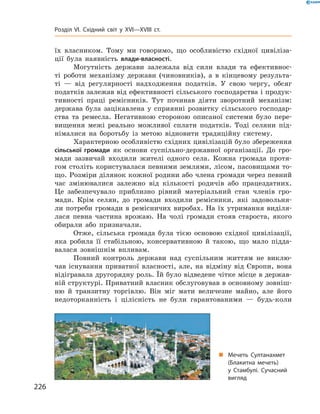 їх власником. Тому ми говоримо, що особливістю східної цивіліза-
ції була наявність влади-власності.
Могутність держави залежала від сили влади та  ефективнос-
ті роботи механізму держави (чиновників), а  в кінцевому результа-
ті  — від регулярності надходження податків. У  свою чергу, обсяг
податків залежав від ефективності сільського господарства і продук-
тивності праці ремісників. Тут починав діяти зворотний механізм:
держава була зацікавлена у  сприянні розвитку сільського господар-
ства та  ремесла. Негативною стороною описаної системи було пере-
вищення межі реально можливої сплати податків. Тоді селяни під-
німалися на  боротьбу із  метою відновити традиційну систему.
Характерною особливістю східних цивілізацій було збереження
сільської громади як основи суспільно-державної організації. До  гро-
мади зазвичай входили жителі одного села. Кожна громада протя-
гом століть користувалася певними землями, лісом, пасовищами то-
що. Розміри ділянок кожної родини або члена громади через певний
час змінювалися залежно від кількості родичів або працездатних.
Це забезпечувало приблизно рівний матеріальний стан членів гро-
мади. Крім селян, до  громади входили ремісники, які задовольня-
ли потреби громади в ремісничих виробах. На їх утримання виділя-
лася певна частина врожаю. На  чолі громади стояв староста, якого
обирали або призначали.
Отже, сільська громада була тією основою східної цивілізації,
яка робила її стабільною, консервативною й  такою, що мало підда-
валася зовнішнім впливам.
Повний контроль держави над суспільним життям не  виклю-
чав існування приватної власності, але, на  відміну від Європи, вона
відігравала другорядну роль. Їй було відведене чітке місце в держав-
ній структурі. Приватний власник обслуговував в основному зовніш-
ню й  транзитну торгівлю. Він міг мати величезне майно, але ­його
недоторканність і  цілісність не  були гарантованими  — будь-коли
„„ Мечеть Султанахмет
(Блакитна мечеть)
у Стамбулі. Сучасний
вигляд
226
Розділ VI. Східний світ у XVI—XVIII ст.
 