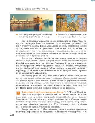 Як і  в  Європі, суспільства Сходу поділялися на стани. Так, со-
ціальні групи розрізнялися залежно від входження до  певної лан-
ки у  структурі влади, форми діяльності, способу отримання засобів
до  існування (землероби, ремісники, чиновники, жерці, воїни). Та-
кі соціальні групи були замкненими і  спадковими. Суспільство та-
кож поділялося за  юридичним статусом на  повноправних, неповно-
правних та  безправних (рабів).
На два згадані суспільні поділи накладався ще один — система
майнової нерівності. Кожна з  перелічених вище соціальних верств
(станів) мала своїх багатих і  бідних. Багатство було притаманне ли-
ше повноправним. Отже, традиційні соціальні верстви, юридичний
статус, майновий стан являли собою складну, заплутану соціальну
структуру. Найбільш привілейованими на Сході були стани, причет-
ні до  державного управління.
Величезну роль на  Сході відігравала релігія. Вона санкціонува-
ла та  освячувала політичну владу, сприяла обожнюванню правите-
ля, робила суспільство єдиним цілим, сприяла формуванню націо­
нальних рис характеру. Релігія освячувала консервативні традиції,
скріплювала, мов цемент, державний механізм і  соціальну структу-
ру. Проте різні релігійні системи робили це по-різному.
2
Економічне й політичне становище Китаю. У XVI  ст. в Китаї па-
нувала імператорська династія Мін. Китайська імперія охоплю-
вала територію сучасних внутрішніх провінцій Китаю та  частину
Маньчжурії. Залежними від імперії країнами були В’єтнам, Корея
й Тибет. Вища влада належала імператору, який правив, спираючись
на  велику кількість чиновників. Усю територію було поділено
на  15  великих адміністративних одиниць.
Імператори династії Мін на початку свого правління провадили
політику, спрямовану на  зміцнення селянського господарства. У  ті
„„ Мініатюра із зобра­женням султа-
на Мухаммада Кулі з Голконди
„„ Золотий храм Хармандір-Сахіб (XVI ст.)
в Амрітсарі (Індія). Сучасний вигляд
228
Розділ VI. Східний світ у XVI—XVIII ст.
 