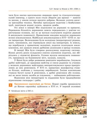 часи було значно вдосконалено знаряддя праці та  сільськогосподар-
ський інвентар, з  одного поля стали збирати два врожаї  — навесні
та  восени, у  землю почали вносити добрива. Великих успіхів досяг­
ла іригаційна техніка. Китайці прокладали водогони з  бамбукових
труб, лаштували водяні колеса, зводили дамби.
Усі землі в  імперії Мін поділялися на  державні та  приватні.
Переважна більшість державних земель передавалась у  довічне ко-
ристування селянам, які за  це мусили сплачувати податки державі
й виконувати повинності. Приватними землями володіли переважно
великі землевласники. Найбільші землеволодіння в XVI—XVII  ст. ма-
ли імператори. Величезними були володіння імператорської родини,
знаті, чиновників, які отримували землі від імператорів. Із  земель,
що перебували у  приватному володінні, податки сплачували земле­
власники, які здавали землю дрібними ділянками в оренду селянам.
В імперії Мін було створено розгалужену податкову систему.
Кожні десять років складалися списки платників податків, які збе-
рігались у  відомстві фінансів. Селяни мусили виконувати повинно­
сті, працювали на  будівництві міст, палаців, каналів.
У Китаї було добре розвинене ремісниче виробництво. Існували
дрібні майстерні, де працював майстер зі своєю родиною та учнями;
у великих державних майстернях використовувалася праця прикріп­
лених до  них ремісників. У XVI  ст. приватних мануфактур става-
ло більше, особливо у  ткацькому виробництві. Їхніми власниками
ставали багаті купці й  ремісники, а  дрібні ремісники або селяни,
які не мали інших засобів до існування, — найманими робітниками.
Відносини між імператором та  підданими були традиційними
відносинами господаря і  рабів.
3
Проникнення європейців до Китаю. Перші спроби проникнути
до  Китаю європейці здійснили в XVI  ст. У  першій половині
„„ Китайське місто в XVII ст.
229
§ 27. Китай та Японія в XVI—XVIIІ ст.
 