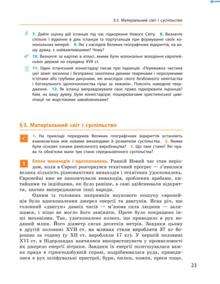 ** 7. Дайте оцінку дій іспанців під час підкорення Нового Світу.  8. Визначте
спільне і відмінне в діях іспанців та португальців при формуванні своїх ко-
лоніальних імперій.  9. Які з наслідків Великих географічних відкриттів, на ва-
шу думку, є найважливішими? Чому?
 10. Визначте за картою в атласі, якими були колоніальні володіння європей-
ських держав на середину XVII ст.
 11. Один іспанський конкістадор писав про індіанців: «Переважна частина
­цієї землі заселена і безправно захоплена дикими тваринами і нерозумними
істотами або грубими дикунами, які внаслідок свого безбожного невігластва
і богохульного ідолопоклонства гірші за хижаків». Поясніть наведене твер-
дження.  12. Як іспанці виправдовували своє право підкорювати індіанців?
Ким, на вашу думку, були конкістадори: поширювачами християнської циві-
лізації чи жорстокими завойовниками?
§ 3. Матеріальний світ і суспільство

1.  На прикладі передумов Великих географічних відкриттів установіть
взаємозв’язок між новими винаходами й розвитком суспільства. 2. Якими
були основні ознаки ремісничого виробництва? 3. Що таке стани? Які пра-
ва та обов’язки мали три стани середньовічного суспільства?
1
Епоха винаходів і вдосконалень. Ранній Новий час став періо-
дом, коли в Європі розгорнувся технічний прогрес — з’явилася
велика кількість різноманітних винаходів і технічних удосконалень.
Європейці вже не  запозичували винаходів, зроблених арабами, ки-
тайцями та індійцями, як було раніше, а самі здійснювали відкрит-
тя, значно випереджаючи інші народи.
Одним із  головних напрямків наукового пошуку європей-
ців було вдосконалення джерел енергії та  двигунів. Ясна річ, що
головний «двигун» давніх часів  — м’язова сила людини  — зали-
шався, і  ніщо не  могло його замінити. Проте було покращено ін-
ші механізми. Так, удосконалено колесо, що приводило в  рух во-
дяний млин. Його діаметр сягав десятків метрів. Завдяки цьому
в  другій половині ��������������������������������������������XVII����������������������������������������  ст. на  млинах стали виробляти 37  кг бо-
рошна за  годину (у  XII  ст. виробляли 17  кг). У  першій половині
XVI  ст. в  Нідерландах навчилися використовувати у  промисловості
як джерело енергії вітряки. Завдяки їх енергії полегшувалася важ-
ка праця в  гірничодобувній справі, подрібнювалася руда, приводи-
лися в  рух шліфувальні пристрої, бури, пилки, помпи, преси тощо.
23
§ 3. Матеріальний світ і суспільство
 
