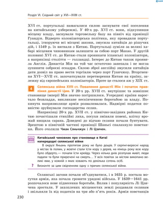 XVI  ст. португальці намагалися силою заснувати свої поселення
на  китайському узбережжі. У  40-х  рр. XVI  ст. вони, підкупивши
місцеву владу, заснували торговельну базу на  північ від провінції
Гуандун. Відверто колонізаторська політика, яку провадили порту-
гальці, ігноруючи всі місцеві закони, змусила китайців до  рішучих
дій, і 1549  р. їх вигнали з Китаю. Португальці зуміли за великі ха-
барі місцевим чиновникам залишити за собою порт Макао. У другій
половині XVI  ст. до Китаю стали проникати іспанські колонізатори,
а наприкінці століття — голландці. Інтерес до Китаю також прояви-
ла Англія. Династія Мін на  той час остаточно занепала і  не могла
зупинити озброєні ескадри. Силою зброї англійці змусили китайців
дати дозвіл на право вести торгівлю через порт Гуанчжоу. Вторгнен-
ня XVI—XVII  ст. започаткували перетворення Китаю на  країну, за-
лежну від європейських колонізаторів. Проте це сталося аж у XIX  ст.
4
Селянська війна XVII ст. Повалення династії Мін і початок прав-
ління династії Цин. У  20-х  рр. XVII  ст. внутрішнє та  зовнішнє
становище імперії Мін значно погіршилося. Усередині країни нарос-
тало безвладдя, викликане нескінченною боротьбою за  владу. По-
кинута напризволяще армія розвалювалася. Надмірні податки по-
вністю зруйнували господарства селян.
Наприкінці 20-х  рр. XVII  ст. у  північно-західних районах Ки-
таю почастішали стихійні лиха, посухи зміняли повені, влітку вро-
жай нищила сарана. Доведені до  відчаю селяни почали бунтувати.
Зрештою в  північній частині провінції Шаньсі спалахнуло повстан-
ня. Його очолили Чжан Сяньчжун і  Лі Цзичен.
Китайський чиновник про становище в Китаї
напередодні селянської війни
В окрузі Яньань протягом року не було дощів. У серпні-вересні народ
у містах їв полин, у жовтні стали їсти кору з дерев, на кінець року всю кору
було обдерто, — почали їсти крейду. Через кілька днів розпухав живіт, люди
падали та були приречені на смерть… У всіх повітах за містом викопано ве-
ликі ями, у кожній з яких ховають по декілька сотень осіб.
?	 Визначте за цим свідченням одну з причин селянської війни.
Селянські загони почали об’єднуватися, і в 1635  р. постала мо-
гутня армія, яка почала громити урядові війська. У 1639—1641  рр.
розпочалося нове піднесення боротьби. Вплив і популярність Лі Цзи-
чена зростали. У  захоплених місцевостях землі роздавали селянам
і звільняли їх від податків на три або п’ять років. Армія повстанців
230
Розділ VI. Східний світ у XVI—XVIII ст.
 