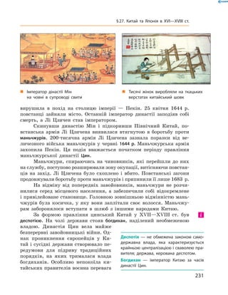 „ Імператор дінастії Мін
на човні в супроводі свити
„ Тисячі жінок виробляли на ткацьких
верстатах китайський шовк
вирушила  в  похід  на  столицю  імперії  —  Пекін.  25  квітня  1644  р. 
повстанці  зайняли  місто.  Останній  імператор  династії  заподіяв  собі 
смерть,  а  Лі  Цзичен  став  імператором.
Скинувши  династію  Мін  і  підкоривши  Північний  Китай,  по-
встанська  армія  Лі  Цзичена  виявилася  втягнутою  в  боротьбу  проти 
маньчжурів.  200-тисячна  армія  Лі  Цзичена  зазнала  поразки  від  ве-
личезного  війська  маньчжурів  у  червні  1644 р.  Маньчжурська  армія 
захопила  Пекін.  Ця  подія  вважається  початком  періоду  правління 
маньчжурської  династії  Цин.
Маньчжури,  спираючись  на  чиновників,  які  перейшли  до  них 
на службу, поступово розширювали зону окупації, витісняючи повстан-
ців  на  захід.  Лі  Цзичена  було  схоплено  і  вбито.  Повстанські  загони 
продовжували боротьбу проти маньчжурів і припинили її лише 1683  р.
На  відміну  від  попередніх  завойовників,  маньчжури  не  розчи-
нилися  серед  місцевого  населення,  а  забезпечили  собі  відокремлене 
і привілейоване становище. Головною зовнішньою відмінністю мань-
чжурів  була  косичка,  у  яку  вони  заплітали  своє  волосся.  Маньчжу-
рам  заборонялося  вступати  в  шлюб  з  іншими  народами  Китаю. 
За  формою  правління  цинський  Китай  у  ��II—��III  ст.  був 
деспотією.  На  чолі  держави  стояв  богдихан,  наділений  необмеженою 
владою.  Династія  Цин  вела  майже 
безперервні завойовницькі війни. Од-
нак  проникнення  європейців  у  Ки-
тай і сусідні держави створювало пе-
редумови  для  підриву  традиційних 
порядків,  на  яких  трималася  влада 
богдиханів.  Особливо  непокоїла  ки-
тайських правителів воєнна перевага 
Деспотія — не обмежена законом само-
державна влада, яка характеризується
крайньою централізацією і сваволею пра-
вителя; держава, керована деспотом.
Богдихан — імператор Китаю за часів
династії Цин.
і
231
§27. Китай та Японія в XVI—XVIIІ ст.
 