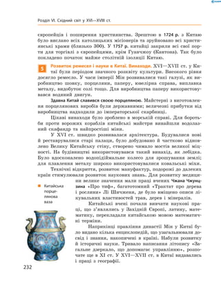 європейців  і  поширення  християнства.  Зрештою  в  1724 р.  з  Китаю 
було вислано всіх католицьких місіонерів та зруйновано всі христи-
янські  храми  (близько  300).  У  1757 р.  китайці  закрили  всі  свої  пор-
ти  для  торгівлі  з  європейцями,  крім  Гуанчжоу  (Кантона).  Так  було 
покладено  початок  майже  столітній  ізоляції  Китаю.
5
Розвиток ремесел і науки в Китаї. Винаходи. ��I—��II  ст. у Ки-
таї  були  періодом  значного  розквіту  культури.  Високого  рівня 
досягло ремесло. У часи імперії Мін розвивалися такі галузі, як ви-
робництво  шовку,  порцеляни,  паперу,  ювелірна  справа,  виплавка 
металу, видобуток солі тощо. Для виробництва паперу використову-
вався  водяний  двигун.
Здавна Китай славився своєю порцеляною. Майстерні з виготовлен-
ня  порцелянових  виробів  були  державними;  величезні  прибутки  від 
виробництва  надходили  до  імператорської  скарбниці.
Цікаві  винаходи  було  зроблено  в  морській  справі.  Для  бороть-
би  проти  ворожих  кораблів  китайські  майстри  винайшли  водолаз-
ний  скафандр  та  найпростіші  міни.
У  ��I  ст.  швидко  розвивалася  архітектура.  Будувалися  нові 
й  реставрувалися  старі  палаци,  було  добудовано  й  частково  віднов-
лено  Велику  Китайську  стіну,  створено  чимало  мостів  великої  міц-
ності.  На  будівництві  використовувався  такий  винахід,  як  лебідка. 
Було  вдосконалено  водопідіймальне  колесо  для  зрошування  землі; 
для  плавлення  металу  широко  використовувалися  ковальські  міхи.
Технічні відкриття, розвиток мануфактур, подорожі до далеких 
країн стимулювали розвиток наукових знань. Для розвитку медици-
ни  велике  значення  мали  праці  вчених  Чжана Чжунц-
зина  «Про  тиф»,  багатотомний  «Трактат  про  дерева 
і  рослини»  Лі  Шичженя,  де  було  вміщено  описи  лі-
кувальних  властивостей  трав,  дерев  і  мінералів.
Китайські  вчені  почали  вивчати  наукові  пра-
ці,  що  з’являлись  у  Західній  Європі,  латину,  мате-
матику,  перекладали  китайською  мовою  математич-
ні  терміни.
Наприкінці  правління  династії  Мін  у  Китаї  бу-
ло видано кілька енциклопедій, що узагальнювали до-
свід  і  знання,  накопичені  в  країні.  Набули  розвитку 
й  історичні  науки.  Тривало  написання  літопису  «За-
гальне  дзеркало,  що  допомагає  управлінню»,  розпо-
чате  ще  в  �I  ст.  У ��I—��II  ст. в Китаї видавались 
і  праці  з  географії. 
„ Китайська
порце-
лянова
ваза
232
Розділ VI. Східний світ у XVI—XVIII ст.
 