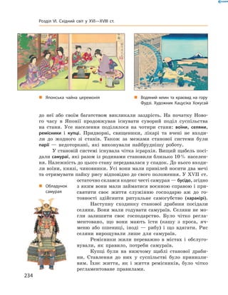 до  неї  або  своїм  багатством  викликали  заздрість.  На  початку  Ново-
го  часу  в  Японії  продовжував  існувати  суворий  поділ  суспільства 
на  стани.  Усе  населення  поділялося  на  чотири  стани:  воїни,  селяни, 
ремісники  і  купці.  Придворні,  священики,  лікарі  та  вчені  не  входи-
ли  до  жодного  зі  станів.  Також  за  межами  станової  системи  були 
 парії  —  недоторкані,  які  виконували  найбруднішу  роботу.
У становій системі існувала чітка ієрархія. Вищий щабель посі-
дали самураї, які разом із родинами становили близько 10 % населен-
ня. Належність до цього стану передавалася у спадок. До нього входи-
ли воїни, князі, чиновники. Усі вони мали привілей носити два мечі 
та отримувати пайку рису відповідно до свого положення. У ��II  ст. 
остаточно склався кодекс честі самурая — бусідо, згідно 
з яким вони мали займатися воєнною справою і при-
святити  своє  життя  служінню  господарю  аж  до  го-
товності  здійснити  ритуальне  самогубство  (харакірі).
Наступну  сходинку  станової  драбини  посідали 
селяни. Вони мали годувати самураїв. Селяни не мо-
гли  залишити  своє  господарство.  Було  чітко  регла-
ментовано,  що  вони  мають  їсти  (кашу  з  проса,  яч-
меню  або  пшениці,  іноді  —  рибу)  і  що  вдягати.  Рис 
селяни  вирощували  лише  для  самураїв. 
Ремісники  жили  переважно  в  містах  і  обслуго-
вували,  як  правило,  потреби  самураїв.
Купці  були  на  нижчому  щаблі  станової  драби-
ни.  Ставлення  до  них  у  суспільстві  було  принизли-
вим.  Їхнє  життя,  як  і  життя  ремісників,  було  чітко 
регламентоване  правилами.
„ Водяний млин та краєвид на гору
Фудзі. Художник Кацусіка Хокусай
„ Японська чайна церемонія
„ Обладунок
самурая
234
Розділ VI. Східний світ у XVI—XVIII ст.
 