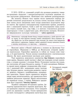У XVІ—XVII  ст. становий устрій під впливом розвитку товар-
но-грошових відносин і  централізаторської політики держави по-
чав поступово руйнуватися. Помітним стає майнове розшарування.
На початку Нового часу країна після тривалого періоду бо-
ротьби остаточно розділилася на  кілька сотень володінь князів. Ко-
жен князь після зміцнення своєї влади намагався налагодити мир-
не життя. Це сприяло господарському піднесенню країни, розвитку
міст і  зовнішній торгівлі. Саме в  цей час популярними серед япон-
ців стають соєвий соус, сир тофу, а  в  житлах з’являються розсувні
перегородки і стіни з дерев’яних рам, обтягнутих папером. Остаточ-
но сформувалася культура чаювання  — чайна ­церемонія.
Живописець і каліграф Хонамі Коецу створив вишукану у своїй простоті чай-
ну чашку, на якій відтінки кольору плавно змінювалися. Вона отримала на-
зву «Фудзі-сан» (за ім’ям священної гори японців). Ця чашка стала вершиною
майстерності художника. Завдяки чайній церемонії японці навчилися бачити
в малому нескінченне, а в простому — прекрасне.
Важливі зміни в  Японії відбулися з  появою на  Далекому Схо-
ді європейців. Першими в  1543 р. до  Японських островів прибу-
ли португальці. Європейці привезли із  собою не  тільки нові това-
ри, а й християнство. Також японці познайомилися з вогнепальною
зброєю. Це мало далекосяжні наслідки для країни.
Тоді  правитель невеликого князівства Ода Нобунага переозброїв
свою армію. Завдяки новій тактиці і зброї він підкорив сусідні князів-
ства, а згодом захопив і столицю Кіото. Усунувши сьогуна від влади,
він поступово об’єднав більшість країни. У  своїх володіннях Нобуна-
га провів низку реформ: упорядкував збір подат-
ків і  грошовий обіг, запровадив єдину систему
мір, будував дороги, заохочував розвиток торгів-
лі, ремесел, боровся з  розбійниками, підтриму-
вав християн. Однак проти правителя визріла
змова серед воєначальників, які примусили його
зробити ритуальне харакірі. Проте заколотники
не  втримали владу, і  справу Нобунаги продов­
жив його соратник Тойотомі Хідейосі.
Хідейосі завершив об’єднання країни. Ім-
ператор призначив його першим міністром. Бу-
ло проведено перепис населення. Усіх самураїв
узято на  державну службу. Селян прикріплено
до своїх господарств і заборонено мати будь-яку
і
„„ Легендарний самурай
Ода Нобунага
235
§ 27. Китай та Японія в XVI—XVIIІ ст.
 