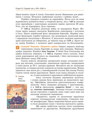 зброю (навіть серпи й коси). Скасовані цехові обмеження для реміс-
ників  і  купців.  Почалося  карбування  золотих  і  срібних  монет. 
Хідейосі  підозріло  ставився  до  європейців.  Після  того  як  вони 
відмовилися допомогти йому у створенні флоту, він у 1587 р. наказав 
усім  європейцям  і  християнам  залишити  країну  протягом  20  днів. 
Усіх,  хто  не  підкорився,  було  страчено.
У  1592 р.  Хідейосі  розпочав  війну  за  підкорення  Кореї.  Мо-
гутня  армія  швидко  оволоділа  Корейським  півостровом  і  вступила 
в   Сеул.  Проте  корейський  флот  продовжив  боротьбу.  Корейці  ство-
рили  броньовані  кораблі-черепахи,  які  розгромили  японський  флот 
і перекрили сполучення з Японією. У результаті залишки японської 
армії відступили до узбережжя, де чинили опір до 1598  р. Цього ро-
ку  помер  Хідейосі,  і  залишки  армії  повернулися  на  батьківщину.
8
Сьогунат Токугави. «Закриття» країни. Смерть  першого  міністра 
спричинила  спалах  боротьби  за  владу  між  князями.  Перемогу 
здобув  соратник  Хідейосі  Іеясу Токугава.  У  битві  біля  Секігахари  він 
здобув  блискучу  перемогу  і  в  1603 р.  отримав  титул  сьогуна.  Іеясу 
зумів  перетворити  цей  титул  на  спадковий,  і  його  наступники  пра-
вили  Японією  понад  250  років.
Сьогун  домігся  зміцнення  центральної  влади:  установив  конт-
роль  над  містами,  копальнями,  зовнішньою  торгівлею,  зосередивши 
у  своїх  руках  до  25 %  доходів  держави.  Натомість  він  не  ліквідував 
князівства, а створив систему контролю за їхніми правителями. Кожен 
правитель мав жити рік у новозбудованій столиці Едо (тепер Токіо), 
стаючи таким чином заручником. Проте коли князь виїздив зі столи-
ці, то мав залишити в заручниках найближчого родича.
Іеясу  оголосив  буддизм  державною  релігією, 
і  кожна  родина  була  приписана  до  визначеного  хра-
му.  Офіційною  ідеологією  проголошувалося  конфу-
ціанство.  Іеясу  завершив  розправу  з  християнами, 
а  в  1639 р.  проголосив  «закриття» Японії  —  так  зва-
на  «політика самоізоляції».  Іноземці  (тільки  голландці) 
мог ли  торгувати  з  країною  лише  через  один  порт  під 
пильним  контролем  чиновників.
«Закриття»  країни  та  деспотичне  правління 
сприяли  господарському  піднесенню,  з’явилися  пер-
ші мануфактури. Проте зворотним боком цього проце-
су було розорення селян і технічна відсталість країни.
Ще  одним  здобутком  сьогуна  стало  поширення 
грамотності  та  друкарства.  Поширення  друкованих 
„ Сьогун
Іеясу
Токугава
236
Розділ VI. Східний світ у XVI—XVIII ст.
 