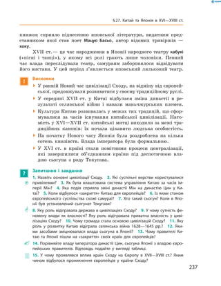 книжок сприяло піднесенню японської літератури, видатним пред-
ставником якої став поет Мацуо Басьо, автор відомих тривіршів  —
хоку.
XVII  ст. — це час народження в Японії народного театру ­кабукі
(«пісні і  танці»), у  якому всі ролі грають лише чоловіки. Певний
час влада переслідувала театр, самураям заборонялося відвідувати
його вистави. У цей період з’являється японський ляльковий театр.
!
Висновки
 У ранній Новий час цивілізації Сходу, на відміну від європей-
ської, продовжували розвиватися у своєму традиційному руслі.
 У  середині XVII  ст. у  Китаї відбулася зміна династії в  ре-
зультаті селянської війни і  навали маньчжурських племен.
 Культура Китаю розвивалась у межах тих традицій, що сфор-
мувалися за  часів існування китайської цивілізації. Нато-
мість у XVІ—XVII  ст. китайські митці виходили за межі тра-
диційних канонів: їх почала цікавити людська особистість.
 На початку Нового часу Японія була роздроблена на  кілька
сотень князівств. Влада імператора була формальною.
 У XVІ  ст. в  країні стали помітними процеси централізації,
які завершилися об’єднанням країни під деспотичною вла-
дою сьогуна з  роду Токугава.
?
Запитання і завдання
~~
1. Назвіть основні цивілізації Сходу.  2. Які суспільні верстви користувалися
привілеями?  3. Як була влаштована система управління Китаю за часів ім-
перії Мін?  4. Яка подія сприяла зміні династії Мін на династію Цин у Ки-
таї?  5. Коли відбулося «закриття» Китаю для європейців?  6. Із яким станом
європейського суспільства схожі самураї?  7. Хто такий сьогун? Коли в Япо-
нії був установлений сьогунат Токугави?
** 8. Яку роль відігравала держава в цивілізаціях Сходу?  9. У чому сутність фе-
номену влади як власності? Яку роль відігравала приватна власність у циві-
лізаціях Сходу?  10. Чому громада стала основою цивілізацій Сходу?  11. Яку
роль у розвитку Китаю відіграла селянська війна 1628—1645 рр.?  12. Яки-
ми засобами зміцнювалася влада сьогуна в Японії?  13. Чому правителі Ки-
таю та Японії пішли на «закриття» своїх країн для європейців?
 14. Порівняйте владу імператора династії Цин, сьогуна Японії з владою євро-
пейських правителів. Відповідь подайте у вигляді таблиці.
 15. У чому проявлявся вплив країн Сходу на Європу в XVII—XVIII ст.? Яким
чином відбулося проникнення європейців у країни Сходу?
237
§ 27. Китай та Японія в XVI—XVIIІ ст.
 
