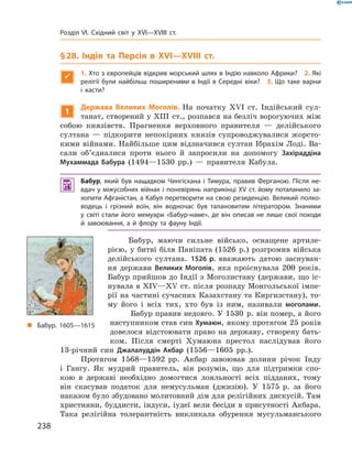 §28. Індія та Персія в XVI—XVIIІ ст.

1. Хто з європейців відкрив морський шлях в Індію навколо Африки? 2. Які
релігії були найбільш поширеними в Індії в Середні віки? 3. Що таке варни
і касти?
1
Держава Великих Моголів. На  початку  ��I  ст.  Індійський  сул-
танат, створений у ХIII  ст., розпався на безліч ворогуючих між 
собою  князівств.  Прагнення  верховного  правителя  —  делійського 
султана  —  підкорити  непокірних  князів  супроводжувалися  жорсто-
кими вій нами. Найбільше цим відзначився султан Ібрахім Лоді. Ва-
сали  об’єдналися  проти  нього  й  запросили  на  допомогу  Захіраддіна
Мухаммада Бабура  (1494—1530  рр.)  —  правителя  Кабула.
 Бабур, який був нащадком Чингісхана і Тимура, правив Ферганою. Після не-
вдач у міжусобних війнах і поневірянь наприкінці XV ст. йому поталанило за-
хопити Афганістан, а Кабул перетворити на свою резиденцію. Великий полко-
водець і грізний воїн, він водночас був талановитим літератором. Знаними
у світі стали його мемуари «Бабур-наме», де він описав не лише свої походи
й завоювання, а й флору та фауну Індії.
Бабур,  маючи  сильне  військо,  оснащене  артиле-
рією, у битві біля Паніпата (1526  р.) розгромив війська 
делійського  султана.  1526 р. вважають  датою  заснуван-
ня  держави  Великих Моголів,  яка  проіснувала  200  років. 
Бабур прийшов до Індії з Моголистану (держави, що іс-
нувала в �I�—�� ст. після розпаду Монгольської імпе-
рії на частині сучасних Казахстану та Киргизстану), то-
му  його  і  всіх  тих,  хто  був  із  ним,  називали  моголами.
Бабур правив недовго. У 1530  р. він помер, а  його 
наступником став син Хумаюн, якому протягом 25 років 
довелося  відстоювати  право  на  державу,  створену  бать-
ком.  Після  смерті  Хумаюна  престол  наслідував   його 
13-річний  син  Джалалуддін Акбар  (1556—1605  рр.).
Протягом  1568—1592  рр.  Акбар  завоював  долини  річок  Інду 
і  Гангу.  Як  мудрий  правитель,  він  розумів,  що  для  підтримки  спо-
кою  в  державі  необхідно  домогтися  лояльності  всіх  підданих,  тому 
він  скасував  податок  для  немусульман  (джизію).  У  1575  р.  за  його 
наказом було збудовано молитовний дім для релігійних дискусій. Там 
християни, буддисти, індуси, іудеї вели бесіди в присутності Акбара. 
Така  релігійна  толерантність  викликала  обурення  мусульманського 
„ Бабур. 1605—1615
238
Розділ VI. Східний світ у XVI—XVIII ст.
 