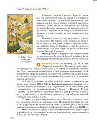 Розвиток  ремесла  в  імперії  Великих  Мого-
лів  був  зумовлений  тим,  що  шахи  й  користувачі 
землі давали великі замовлення ремісникам і ви-
магали  від  них  товар  високої  якості  й  художньої 
цінно сті.  Отже,  індійські  ремісники,  на  відміну 
від європейських, працювали на замовлення, а не 
на ринок, і виробляли не товар для масового спо-
живача,  а  твори  мистецтва  для  вишуканого  по-
купця.
Значного  розвитку  набула  торгівля  з  інши-
ми країнами. По-перше, іслам прихильно ставив-
ся  до  торгівлі,  по-друге,  існував  великий  попит 
на  індійські  товари.  Торгівля  в  Індії  була  досить 
розвиненою,  тут  уже  існували  розгалужена  бан-
ківська  система  і  векселі.
Однак ремесло й торгівля, які обслуговували 
переважно потреби шаха і багатої верхівки, із за-
непадом держави Великих Моголів також занепали.
3
Європейці в Індії. На початку ��I  ст. в Індії 
з’явилися  європейці.  Першими  сюди  прибу-
ли португальці. Вони захопили декілька портів на західному узбереж-
жі.  Португальськими  володіннями  в  Індії  управляв  віце-король,  який 
розширював сфери панування, захоплюючи володіння місцевих феода-
лів. Разом із португальськими гарнізонами й купцями в Індії з’явилися 
монахи-місіо нери.
Із ��II  ст. європейська експансія посилилася. Англійці та гол-
ландці заснували в 1600 й 1602 р. Ост-Індські торговельні компанії та по-
ступово  витісняли  португальців.  Торговельні  бази  голландців  роз-
ташовувалися  на  Коромандельському  березі,  у  Бенгалії,  Біхарі, 
Гуфлаті.  Проте  постійні  міжусобні  війни  в  цих  регіонах,  а  голов-
не  —  конкуренція  з  англійцями  привели  до  послаблення  позицій 
голландських  купців  в  Індії.
У  1639 р.  англійці  закріпились  у  місті  Мадрасі,  а  потім  у  Бом-
беї. Одночасно французи захопили місто Пондішері. Боротьба англій-
ських і французьких колонізаторів тривала десятки років. Остаточно 
витіснити французів з Індії англійці змогли лише в 60-х  рр. ��III  ст.
Отже,  величезна  країна  з  багатомільйонним  населенням  через 
роздробленість і міжусобиці втратила незалежність, перетворившись 
у  �I�  ст.  на  колонію  Англії.
„ Бабур і його
полювання
на носорога
240
Розділ VI. Східний світ у XVI—XVIII ст.
 