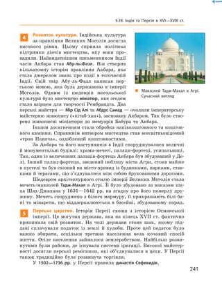 4
Розвиток культури. Індійська культура
за правління Великих Моголів досягла
високого рівня. Цьому сприяла політика 
підтримки діячів мистецтва, яку вони про-
вадили. Найвидатнішим письменником Індії
часів Акбара став Абу-ль-Фазл. Він створив
кількатомну історію правління Акбара, яка
стала джерелом знань про події в  тогочасній
Індії. Свій твір Абу-ль-Фазл написав пер-
ською мовою, яка була державною в  імперії
Моголів. Одним із  шедеврів могольської
культури було мистецтво мініатюр, яке згодом
стало взірцем для творчості Рембрандта. Два
перські майстри — Мір Сід Алі та Абдус Самад — очолили імператорську
майстерню живопису («кітаб-хан»), засновану Акбаром. Так було ство-
рено живописні мініатюри до  мемуарів Бабура та  Акбара.
Іншим досягненням стала обробка напівкоштовного та коштов-
ного каміння. Справжнім витвором мистецтва став всесвітньовідомий
«трон Павича», оздоблений коштовностями.
За Акбара та його наступників в Індії споруджувалися величні
й монументальні будівлі: храми-мечеті, палаци-фортеці, усипальниці.
Так, один із величезних палаців-фортець Акбара був збудований у Де-
лі. Інший палац-фортеця, зведений поблизу міста Агри, стояв майже
в пустелі та був схожий на місто-привид із будинками, парками, став-
ками й терасами, що з’єднувалися між собою брукованими дорогами.
Шедевром архітектурного стилю імперії Великих Моголів стала
мечеть-мавзолей Тадж-Махал в Агрі. Її було збудовано за наказом ша-
ха Шах-Джахана у 1631—1642  рр. на згадку про його померлу дру-
жину. Мечеть споруджено з білого мармуру, її прикрашають білі ба-
ні та  мінарети, що віддзеркалюються в  басейні, збудованому поряд.
5
Перське царство. Історія Персії схожа з  історією Османської
імперії. Це могутня держава, яка на кінець XVII  ст. фактично
припинила свій розвиток. На  чолі держави стояв шах, якому під-
дані сплачували податок із  землі й  худоби. Проте цей податок було
важко збирати, оскільки третина населення вела кочовий спосіб
життя. Осіле населення займалося землеробством. Найбільш розви-
нутими були райони, де існувала система іригації. Високої майстер-
ності досягли перські ремісники, які об’єднувалися в цехи. У Персії
також традиційно була розвинута торгівля.
У 1502—1736 рр. у  Персії правила династія Сефевидів.
„„ Мавзолей Тадж-Махал в Агрі.
Сучасний вигляд
241
§ 28. Індія та Персія в XVI—XVIIІ ст.
 