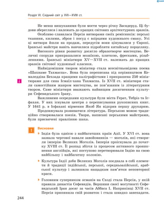 Не менш вишуканими були мости через річку ­Заєндеруд. Ці бу-
дови збереглися і належать до кращих світових архітектурних зразків.
Особливо славилася Персія витворами своїх ремісників: перські
тканини, килими, зброя і  посуд є  взірцями художнього смаку. Усі
ці витвори йшли на  продаж, передусім вони цінувалися у  Європі.
Іранські майстри навіть навчилися підробляти китайську порцеляну.
Високого рівня розвитку досягло образотворче мистецтво. Ве-
личні споруди прикрашалися мозаїкою, плиткою, фресками, різьб­
леннями. Іранські мініатюри XV—XVII  ст. належать до  кращих
зразків світової художньої класики.
Найвідомішим твором мініатюр стала всесвітньовідома поема
«Шахнаме Тахмаспа». Вона була переписана під керівництвом Ке-
маледдіна Бехзада кращими каліграфістами і прикрашена 250 мініа­
тюрами для сина Ісмаїл-хана Тахмаспа. Із XVII  ст. мініатюри ста-
ли самостійним жанром мистецтва, не  пов’язаним із  літературним
твором. Саме мініатюри вважають найвищим досягненням культу-
ри Сефевидського Ірану.
Важливими осередками культури були міста Герат, Тебріз та Іс-
фахан. У  них існували центри з  переписування рукописних книг.
У  1641  р. в Ісфахані вірменин Якоб Ян відкрив першу друкарню.
Продовжувала розвиватися література. Перською мовою тради-
ційно створювалася поезія. Твори, написані перськими майстрами,
були присвячені правлінню шаха.
!
Висновки
 Індія була однією з  найбагатших країн Азії. У XVІ  ст. вона
зазнала чергової навали завойовників — моголів, які створи-
ли імперію Великих Моголів. Імперія проіснувала до  почат-
ку XVIII  ст. Її розпад збігся із  процесом активного проник-
нення англійців, які поступово перетворювали Індію на свою
найбільшу і  найбагатшу колонію.
 Культура Індії доби Великих Моголів поєднала в собі елемен-
ти й  традиції індійської, перської, середньоазійської, араб-
ської культур і  залишила нащадкам пам’ятки неповторної
краси.
 Головним суперником османів на  Сході стала Персія, у  якій
правила династія Сефевидів. Вершини своєї могутності Сефе-
видський Іран досяг за  часів Аббаса І. Наприкінці XVII  ст.
Персія припинила свій розвиток і  стала швидко занепадати.
і
244
Розділ VI. Східний світ у XVI—XVIII ст.
 
