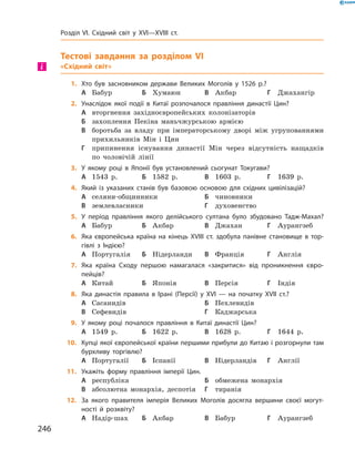Тестові завдання за розділом VI
«Східний світ»
1.	 Хто був засновником держави Великих Моголів у 1526 р.?
А	 Бабур	Б	 Хумаюн	В	 Акбар	Г	 Джахангір
2.	 Унаслідок якої події в Китаї розпочалося правління династії Цин?
А	 вторгнення західноєвропейських колонізаторів
Б	 захоплення Пекіна маньчжурською армією
В	 боротьба за  владу при імператорському дворі між угрупованнями
прихильників Мін і  Цин
Г	 припинення існування династії Мін через відсутність нащадків
по  чоловічій ­лінії
3.	 У якому році в Японії був установлений сьогунат Токугави?
А	 1543  р.	Б	 1582  р.	В	 1603  р.	Г	 1639  р.
4.	 Який із указаних станів був базовою основою для східних цивілізацій?
А	 селяни-общинники	Б	 чиновники
В	 землевласники	Г	 духовенство
5.	 У період правління якого делійського султана було збудовано Тадж-Махал?
А	 Бабур	Б	 Акбар	В	 Джахан	Г	 Аурангзеб
6.	 Яка європейська країна на кінець XVIII ст. здобула панівне становище в тор-
гівлі з Індією?
А	 Португалія	Б	 Нідерланди	В	 Франція	Г	 Англія
7.	 Яка країна Сходу першою намагалася «закритися» від проникнення євро­
пейців?
А	 Китай	Б	 Японія	В	 Персія	Г	 Індія
8.	 Яка династія правила в Ірані (Персії) у XVІ — на початку XVII ст.?	
А	 Сасанидів	 	 	Б	 Пехлевидів	
В	 Сефевидів	 	 	Г	 Каджарська
9.	 У якому році почалося правління в Китаї династії Цин?
А	 1549  р.	Б	 1622  р.	В	 1628  р.	Г	 1644  р.
10.	 Купці якої європейської країни першими прибули до Китаю і розгорнули там
бурхливу торгівлю?
А	 Португалії	Б	 Іспанії	В	 Нідерландів	Г	 Англії
11.	 Укажіть форму правління імперії Цин.
А	 республіка	 	 	Б	 обмежена монархія
В	 абсолютна монархія, деспотія	Г	 тиранія
12.	 За якого правителя імперія Великих Моголів досягла вершини своєї могут-
ності й розквіту?
А	 Надір-шах	Б	 Акбар	В	 Бабур	Г	 Аурангзеб
і
246
Розділ VI. Східний світ у XVI—XVIII ст.
 