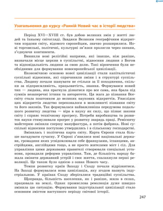 Узагальнення до курсу «Ранній Новий час в історії людства»
Період XVI—XVIII ст. був добою великих змін у  житті лю-
дей та  їхньому світогляді. Завдяки Великим географічним відкрит-
тям кордони світу, відомого європейцям, значно розширилися. Но-
ві торговельні, політичні, культурні зв’язки пролягли через океани,
з’єднуючи континенти.
Виникли нові релігійні напрями, які інакше, ніж раніше,
визначали місце церкви в  суспільстві, відносини людини з  Богом
та  відповідальність людини за  свою долю. Такі віровчення були не-
обхідними для формування новоєвропейської цивілізації.
Економічною основою нової цивілізації стали капіталістичні
су­спільні відносини, які спричинили зміни і  в  структурі суспіль-
ства. Людину почали шанувати не  стільки за  її походження, скіль-
ки за  підприємливість, працьовитість, знання. Формувався новий
тип  — людина, яка прагнула дізнатися про все сама, яка брала під
сумнів незаперечні істини та  авторитети. Ця жага до  пізнання Все­
світу стала поштовхом до  великих наукових відкриттів. Унаслідок
цих відкриттів людство переконалося в  можливості пізнання світу
та ­його законів. Так формувалася найважливіша передумова подаль-
шого розвитку людства  — віра в  науку як силу, що пізнає закони
світу і  сприяє технічному прогресу. Потреби виробництва та  розви-
ток науки стимулювали прогрес у розвитку знарядь праці. Ремісничу
майстерню змінили спершу мануфактура, а  потім фабрика. Нові су­
спільні відносини поступово утвердились і в сільському господарстві.
Змінилась і  політична карта світу. Карта Європи стала біль-
ше нагадувати сучасну. У Європі з’явилися нові національні держа-
ви, громадяни яких усвідомлювали себе французами, іспанцями, ав-
стрійцями, англійцями тощо, а  не просто жителями міст і  сіл. Для
управління цими державами правителі створювали спеціальні уста-
нови, провадили реформи управління. Там, де більшість народу ба-
жала змінити державний устрій і своє життя, спалахнули перші ре-
волюції. Це також було однією з  ознак Нового часу.
Темпи розвитку країн Заходу і  Сходу почали відрізнятися.
На  Заході формувалася нова цивілізація, яку згодом назвуть інду-
стріальною. У  країнах Сходу зберігалися традиційні суспільства.
Щоправда, більшість населення, як і  раніше, жила в  селах,
працювала на  землі. Однак промислова революція дуже швидко
змінила цю ситуацію. Формування індустріальної цивілізації стало
основ­ним змістом наступного періоду світової історії.
247
 